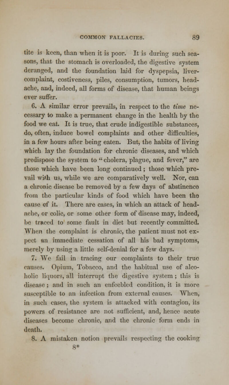 tite is keen, than when it is poor. It is during such sea- sons, that the stomach is overloaded, the digestive system deranged, and the foundation laid for dyspepsia, liver- complaint, costiveness, piles, consumption, tumors, head- ache, and, indeed, all forms of disease, that human beings ever suffer. G. A similar error prevails, in respect to the time ne- cessary to make a permanent change in the health by the food we eat. It is true, that crude indigestible substances, do, often, induce bowel complaints and other difficulties, in a few hours after being eaten. But, the habits of living which lay the foundation for chronic diseases, and which predispose the system to  cholera, plague, and fever, are those which have been long continued; those which pre- vail with us, while we are comparatively well. Nor, can a chronic disease be removed by a few days of abstinence from the particular kinds of food which have been the cause of it. There are cases, in which an attack of head- ache, or colic, or some other form of disease may, indeed, be traced to some fault in diet but recently committed. When the complaint is chronic, the patient must not ex- pect an immediate cessation of all his bad symptoms, merely by using a little self-denial for a few days. 7. We fail in tracing our complaints to their true causes. Opium, Tobacco, and the habitual use of alco- holic liquors, all interrupt the digestive system; this is disease ; and in such an enfeebled condition, it is more susceptible to an infection from external causes. When, in such cases, the system is attacked with contagion, its powers of resistance are not sufficient, and, hence acute diseases become chronic, and the chronic form ends in death. 8. A mistaken notion prevails respecting the cooking 8*