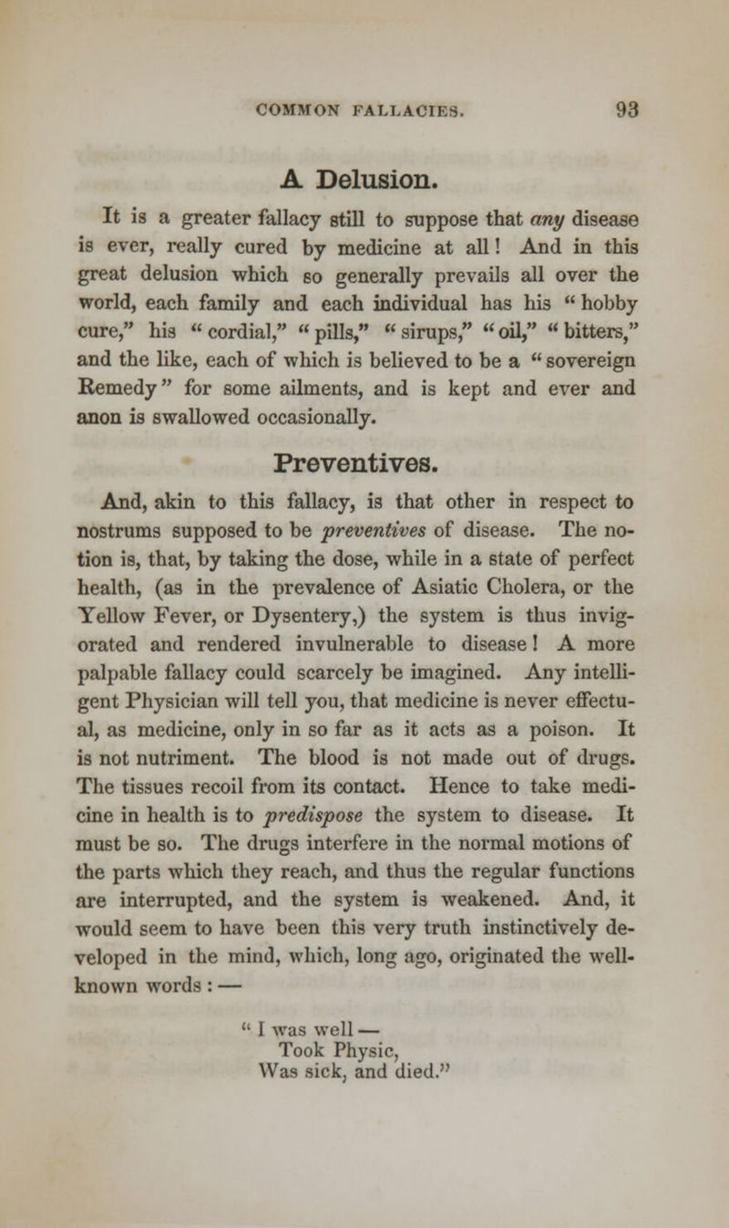 A Delusion. It is a greater fallacy still to suppose that any disease is ever, really cured by medicine at all! And in this great delusion which so generally prevails all over the world, each family and each individual has his  hobby cure, his cordial, pills, sirups, oil, bitters, and the like, each of which is believed to be a  sovereign Remedy for some ailments, and is kept and ever and anon is swallowed occasionally. Preventives. And, akin to this fallacy, is that other in respect to nostrums supposed to be preventives of disease. The no- tion is, that, by taking the dose, while in a state of perfect health, (as in the prevalence of Asiatic Cholera, or the Yellow Fever, or Dysentery,) the system is thus invig- orated and rendered invulnerable to disease! A more palpable fallacy could scarcely be imagined. Any intelli- gent Physician will tell you, that medicine is never effectu- al, as medicine, only in so far as it acts as a poison. It is not nutriment. The blood is not made out of drugs. The tissues recoil from its contact. Hence to take medi- cine in health is to predispose the system to disease. It must be so. The drugs interfere in the normal motions of the parts which they reach, and thus the regular functions are interrupted, and the system is weakened. And, it would seem to have been this very truth instinctively de- veloped in the mind, which, long ago, originated the well- known words : —  I was well — Took Physic, Was sick, and died.