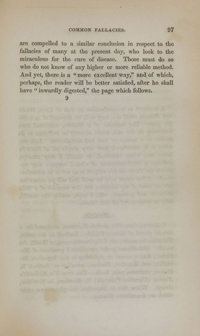 are compelled to a similar conclusion in respect to the fallacies of many at the present day, who look to the miraculous for the cure of disease. Those must do so who do not know of any higher or more reliable method. Aud yet, there is a  more excellent way, and of which, perhaps, the reader will be better satisfied, after he shall have  inwardly digested, the page which follows. 9