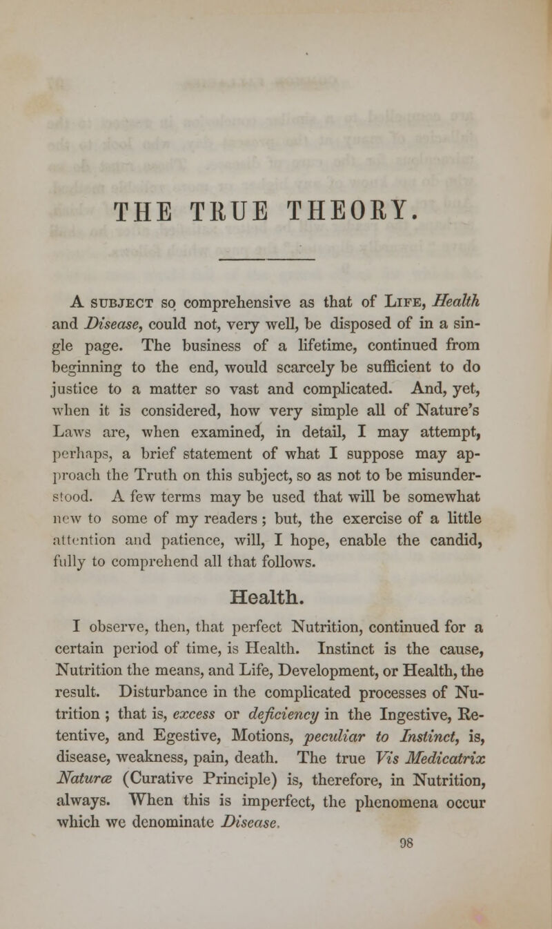 THE TRUE THEORY. A subject so comprehensive as that of Life, Health and Disease, could not, very well, be disposed of in a sin- gle page. The business of a lifetime, continued from beginning to the end, would scarcely be sufficient to do justice to a matter so vast and complicated. And, yet, when it is considered, how very simple all of Nature's Laws are, when examined, in detail, I may attempt, perhaps, a brief statement of what I suppose may ap- proach the Truth on this subject, so as not to be misunder- stood. A few terms may be used that will be somewhat new to some of my readers ; but, the exercise of a little attention and patience, will, I hope, enable the candid, fully to comprehend all that follows. Health. I observe, then, that perfect Nutrition, continued for a certain period of time, is Health. Instinct is the cause, Nutrition the means, and Life, Development, or Health, the result. Disturbance in the complicated processes of Nu- trition ; that is, excess or deficiency in the Ingestive, Re- tentive, and Egestive, Motions, peculiar to Instinct, is, disease, weakness, pain, death. The true Vis Medicatrix Natures (Curative Principle) is, therefore, in Nutrition, always. When this is imperfect, the phenomena occur which we denominate Disease,