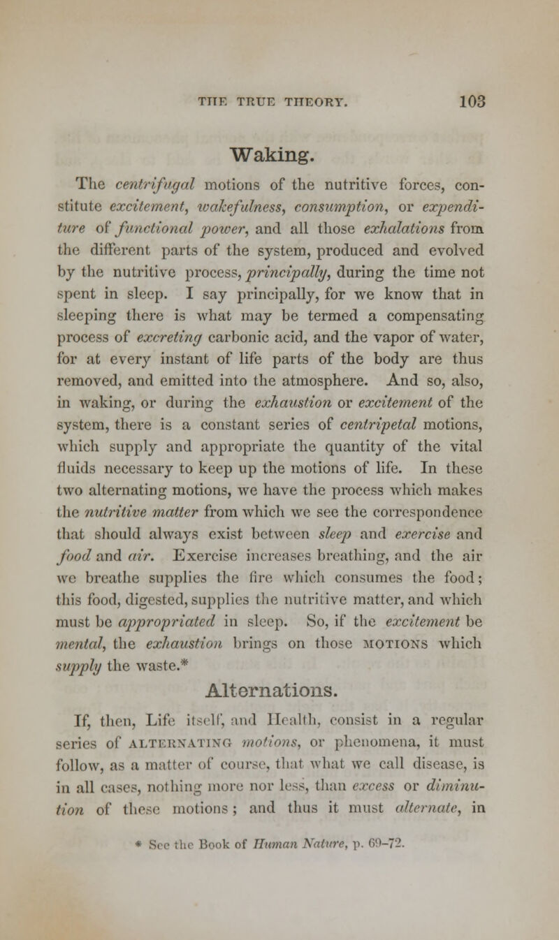 Waking. The centrifugal motions of the nutritive forces, con- stitute excitement, ivakefulness, consumption, or expendi- ture of functional power, and all those exhalations from the different parts of the system, produced and evolved by the nutritive process, principally, during the time not spent in sleep. I say principally, for we know that in sleeping there is what may be termed a compensating process of excreting carbonic acid, and the vapor of water, for at every instant of life parts of the body are thus removed, and emitted into the atmosphere. And so, also, in Avaking, or during the exhaustion or excitement of the system, there is a constant series of centripetal motions, which supply and appropriate the quantity of the vital fluids necessary to keep up the motions of life. In these two alternating motions, we have the process which makes the nutritive matter from which we see the correspondence that should always exist between sleep and exercise and food said air. Exercise increases breathing, aad the air wc breathe supplies tile fire which consumes the food; this food, digested, supplies the nutritive matter, and which must be appropriated in sleep. So, if the excitement be mental, the exhaustion brings on those motions which supply the waste.* Alternations. If, then, Life itself, and Health, consist in a regular series of ALTERNATING motions, or phenomena, it must follow, as a matter of course, that what we call disease, is in all cases, nothing more nor less, than excess or diminu- tion of these motions; and thus it must alternate, in * See the Book of Human Nature, -p. 69-72.