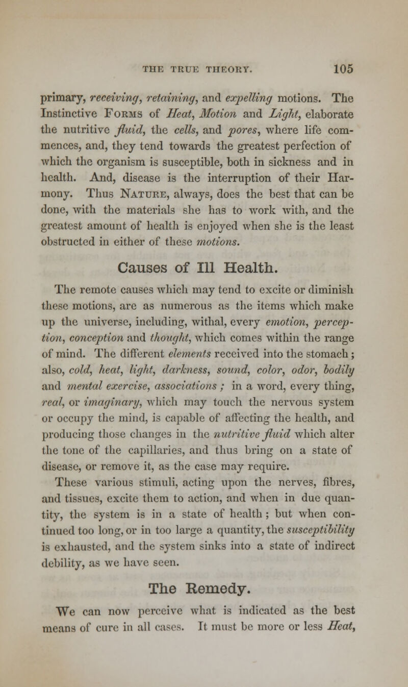 primary, receiving, retaining, and expelling motions. The Instinctive Forms of Heat, Motion and Light, elaborate the nutritive fluid, the cells, and pores, where life com- mences, and, they tend towards the greatest perfection of which the organism is susceptible, both in sickness and in health. And, disease is the interruption of their Har- mony. Thus Nature, always, does the best that can be done, with the materials she has to work with, and the greatest amount of health is enjoyed when she is the least obstructed in either of these motions. Causes of 111 Health. The remote causes which may tend to excite or diminish these motions, are as numerous as the items which make up the universe, including, withal, every emotion, percep- tion, conception and thought, which comes within the range of mind. The different elements received into the stomach ; also, cold, heat, light, darkness, sound, color, odor, bodily and mental exercise, associations ; in a word, every thing, real, or imaginary, which may touch the nervous system or occupy the mind, is capable of affecting the health, and producing those changes in the nutritive fluid which alter the tone of the capillaries, and thus bring on a state of disease, or remove it, as the case may require. These various stimuli, acting upon the nerves, fibres, and tissues, excite them to action, and when in due quan- tity, the system is in a state of health ; but when con- tinued too long, or in too large a quantity, the susceptibility is exhausted, and the system sinks into a state of indirect debility, as we have seen. The Remedy. We can now perceive what is indicated as the best means of cure in all cases. It must be more or less Heat,