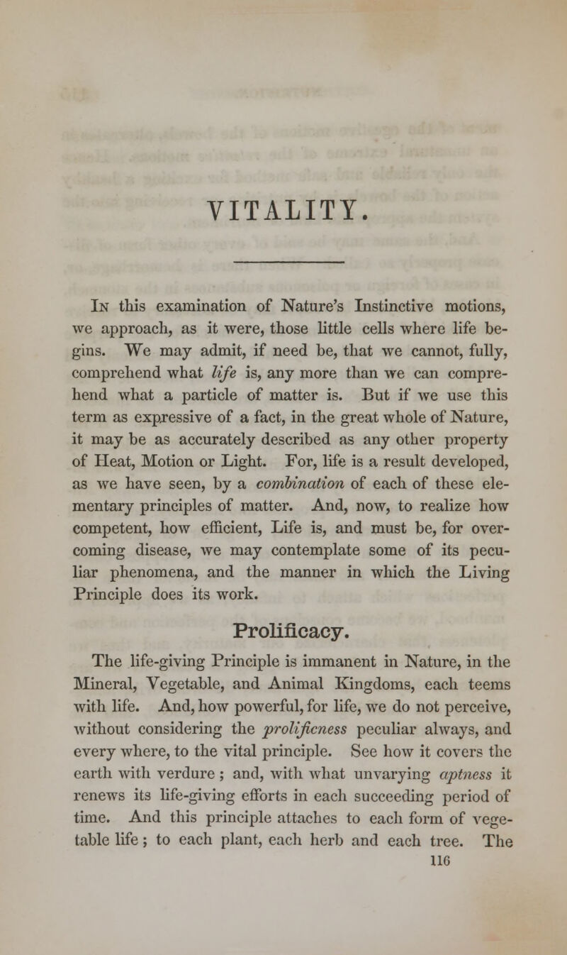 VITALITY. In this examination of Nature's Instinctive motions, we approach, as it were, those little cells where life be- gins. We may admit, if need be, that we cannot, fully, comprehend what life is, any more than we can compre- hend what a particle of matter is. But if we use this term as expressive of a fact, in the great whole of Nature, it may be as accurately described as any other property of Heat, Motion or Light. For, life is a result developed, as we have seen, by a combination of each of these ele- mentary principles of matter. And, now, to realize how competent, how efficient, Life is, and must be, for over- coming disease, we may contemplate some of its pecu- liar phenomena, and the manner in which the Living Principle does its work. Prolificacy. The life-giving Principle is immanent in Nature, in the Mineral, Vegetable, and Animal Kingdoms, each teems with life. And, how powerful, for life, we do not perceive, without considering the prolificness peculiar ahvays, and every where, to the vital principle. See how it covers the earth with verdure; and, with what unvarying aptness it renews its life-giving efforts in each succeeding period of time. And this principle attaches to each form of vege- table life; to each plant, each herb and each tree. The