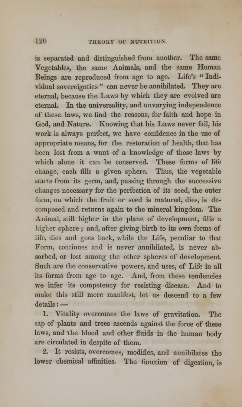is separated and distinguished from another. The same Vegetables, the same Animals, and the same Human Beings are reproduced from age to age. Life's Indi- vidual sovereignties  can never be annihilated. They are eternal, because the Laws by which they are evolved are eternal. In the universality, and unvarying independence of these laws, we find the reasons, for faith and hope in God, and Nature. Knowing that his Laws never fail, his work is always perfect, we have confidence in the use of appropriate means, for the restoration of health, that has been lost from a want of a knowledge of those laws by which alone it can be conserved. These forms of life change, each fills a given sphere. Thus, the vegetable starts from its germ, and, passing through the successive changes necessary for the perfection of its seed, the outer form, on which the fruit or seed is matured, dies, is de- composed and returns again to the mineral kingdom. The Animal, still higher in the plane of development, fills a higher sphere ; and, after giving birth to its own forms of life, dies and goes back, while the Life, peculiar to that Form, continues and is never annihilated, is never ab- sorbed, or lost among the other spheres of development. Such are the conservative powers, and uses, of Life in all its forms from age to age. And, from these tendencies we infer its competency for resisting disease. And to make this still more manifest, let us descend to a few details: — 1. Vitality overcomes the laws of gravitation. The sap of plants and trees ascends against the force of these laws, and the blood and other fluids in the human body are circulated in despite of them. 2. It resists, overcomes, modifies, and annihilates the lower chemical affinities. The function of digestion, is