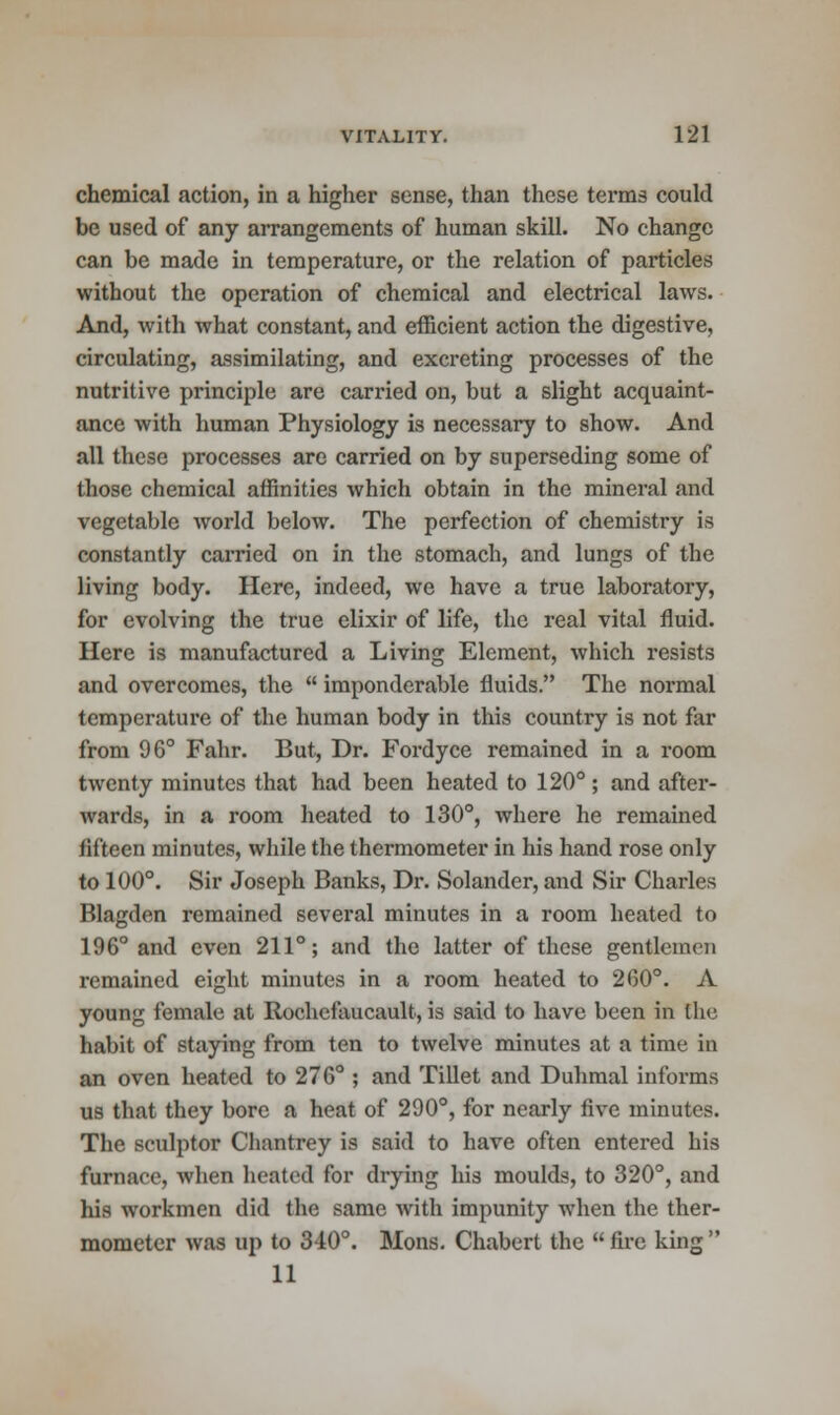 chemical action, in a higher sense, than these terms could be used of any arrangements of human skill. No change can be made in temperature, or the relation of particles without the operation of chemical and electrical laws. And, with what constant, and efficient action the digestive, circulating, assimilating, and excreting processes of the nutritive principle are carried on, but a slight acquaint- ance with human Physiology is necessary to show. And all these processes are carried on by superseding some of those chemical affinities which obtain in the mineral and vegetable world below. The perfection of chemistry is constantly carried on in the stomach, and lungs of the living body. Here, indeed, we have a true laboratory, for evolving the true elixir of life, the real vital fluid. Here is manufactured a Living Element, which resists and overcomes, the  imponderable fluids. The normal temperature of the human body in this country is not far from 96° Fahr. But, Dr. Fordyce remained in a room twenty minutes that had been heated to 120°; and after- wards, in a room heated to 130°, where he remained fifteen minutes, while the thermometer in his hand rose only to 100°. Sir Joseph Banks, Dr. Solander, and Sir Charles Blagden remained several minutes in a room heated to 196° and even 211°; and the latter of these gentlemen remained eight minutes in a room heated to 260°. A young female at Rochefaucault, is said to have been in the habit of staying from ten to twelve minutes at a time in an oven heated to 276° ; and Tillet and Duhmal informs us that they bore a heat of 290°, for nearly five minutes. The sculptor Chantrey is said to have often entered his furnace, when heated for drying his moulds, to 320°, and his workmen did the same with impunity when the ther- mometer was up to 310°. Mons. Chabert the  fire king  11