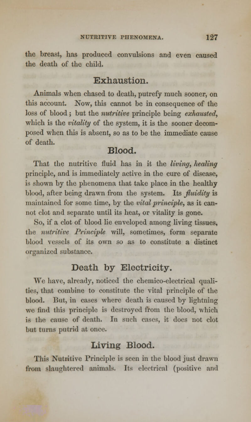 the breast, has produced convulsions and even caused the death of the child. Exhaustion. Animals when chased to death, putrefy much sooner, on this account. Now, this cannot be in consequence of the loss of blood ; but the nutritive principle being exhausted, which is the vitality of the system, it is the sooner decom- posed when this is absent, so as to be the immediate cause of death. Blood. That the nutritive fluid has in it the living, healing principle, and is immediately active in the cure of disease, is shown by the phenomena that take place in the healthy blood, after being drawn from the system. Its fluidity is maintained for some time, by the vital principle, as it can- not clot and separate until its heat, or vitality is gone. So, if a clot of blood lie enveloped among living tissues, the nutritive Principle will, sometimes, form separate blood vessels of its own so as to constitute a distinct organized substance. Death by Electricity. We have, already, noticed the chemico-electrical quali- ties, that combine to constitute the vital principle of the blood. But, in cases where death is caused by lightning we find this principle is destroyed from the blood, which is the cause of death. In such cases, it does not clot but turns putrid at once. Living Blood. This Nutritive Principle is seen in the blood just drawn from slaughtered animals. Its electrical (positive and