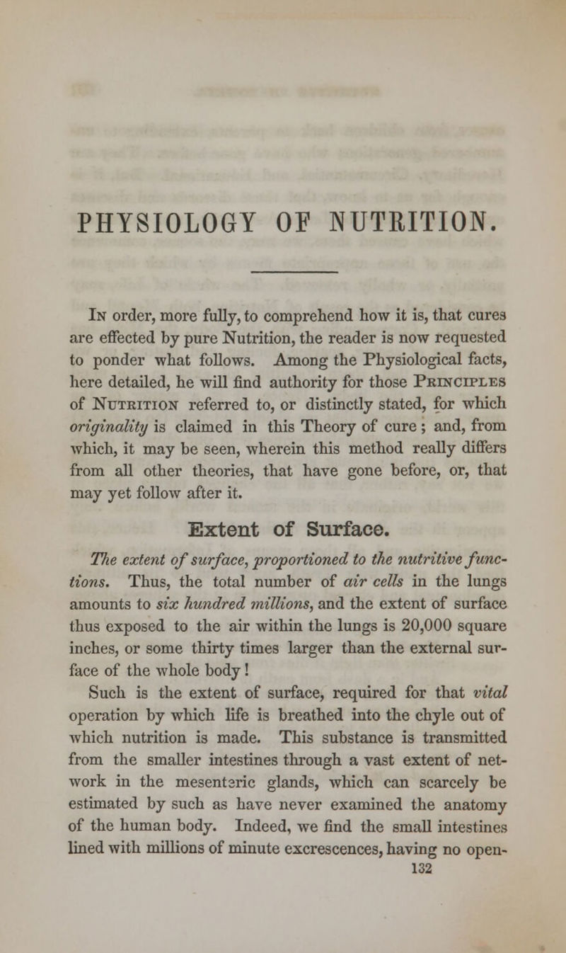 PHYSIOLOGY OF NUTRITION. In order, more fully, to comprehend how it is, that cures are effected by pure Nutrition, the reader is now requested to ponder what follows. Among the Physiological facts, here detailed, he will find authority for those Principles of Nutrition referred to, or distinctly stated, for which originality is claimed in this Theory of cure ; and, from which, it may be seen, wherein this method really differs from all other theories, that have gone before, or, that may yet follow after it. Extent of Surface. The extent of surface, proportioned to the nutritive func- tions. Thus, the total number of air cells in the lungs amounts to six hundred millions, and the extent of surface thus exposed to the air within the lungs is 20,000 square inches, or some thirty times larger than the external sur- face of the whole body! Such is the extent of surface, required for that vital operation by which life is breathed into the chyle out of which nutrition is made. This substance is transmitted from the smaller intestines through a vast extent of net- work in the mesenteric glands, which can scarcely be estimated by such as have never examined the anatomy of the human body. Indeed, we find the small intestines lined with millions of minute excrescences, having no open-