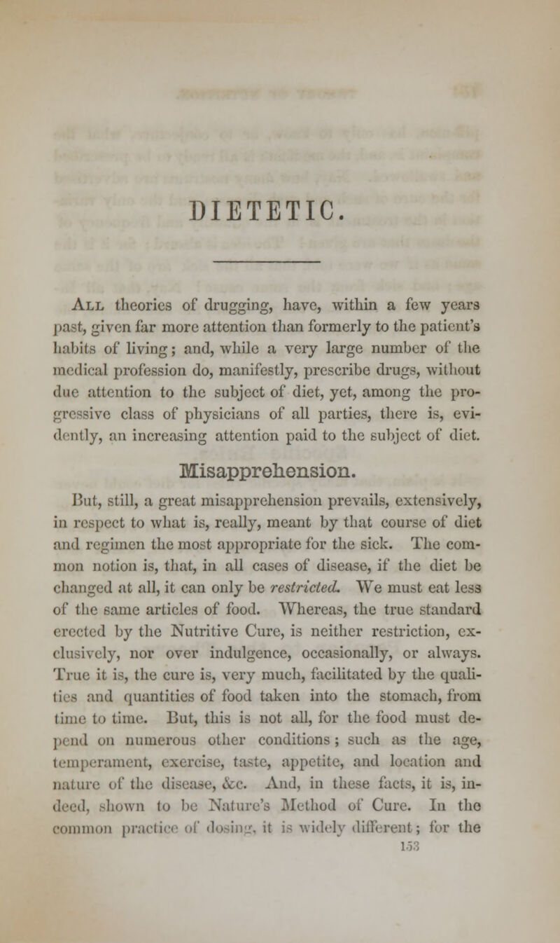 DIETETIC. All theories of drugging, have, within a few years past, given far more attention than formerly to the patient's habits of living; and, while a very large numher of the medical profession do, manifestly, prescribe drugs, without due attention to the subject of diet, yet, among the pro- gressive class of physicians of all parties, there is, evi- dently, an increasing attention paid to the subject of diet Misapprehension. But, still, a great misapprehension prevails, extensively, in respect to what is, really, meant by that course of diet and regimen the most appropriate for the sick. The com- mon notion is, that, in all cases of disease, if the diet be changed at all, it can only be restricted. VVe must eat less of the 6ame articles of food. AVhereas, the true standai'd erected by the Nutritive Cure, is neither restriction, ex- clusively, nor over indulgence, occasionally, or always. True it is, the cure is, very much, facilitated by the quali- and quantities of food taken into the stomach, from lime to time. But, this is not all, for the food must de- pend on numerous other conditions; such as the age, temperament, exercise, taste, appetite, and location and nature of the disease, &c. And, in these facts, it is, in- I, shown to be Nature's Method of Cure. In the common practice of dosing, it is widely different; for the