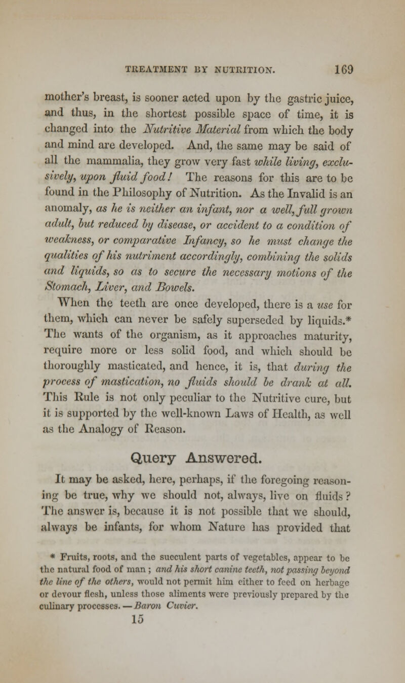 mother's breast, is sooner acted upon by the gastric juice, and thus, in the shortest possible space of time, it is changed into the Nutritive Material from which the body and mind are developed. And, the same may be said of all the mammalia, they grow very fast while living, exclu- sively, upon fiuid food! The reasons for this are to be found in the Philosophy of Nutrition. As the Invalid is an anomaly, as he is neither an infant, nor a well, full grown adult, but reduced by disease, or accident to a condition of weakness, or comparative Infancy, so he must change the qualities of his nutriment accordingly, combining the solids and liquids, so as to secure the necessary motions of the Stomach, Liver, and Bowels. When the teeth are once developed, there is a use for them, which can never be safely superseded by liquids.* The wants of the organism, as it approaches maturity, require more or less solid food, and which should be thoroughly masticated, and hence, it is, that during the process of mastication, no fluids should be drank at all. This Rule is not only peculiar to the Nutritive cure, but it is supported by the well-known Laws of Health, as well as the Analogy of Reason. Query Answered. It may be asked, here, perhaps, if the foregoing reason- ing be true, why we should not, always, live on fluids ? The answer is, because it is not possible that we should, always be infants, for whom Nature has provided that * Fruits, roots, and the succulent parts of vegetables, appear to be the natural food of man ; and his short canine teeth, not passing beyond the line of the others, would not permit him either to feed on herbage or devour flesh, unless those aliments were previously prepared by the culinary processes. — Baron Curier. 15