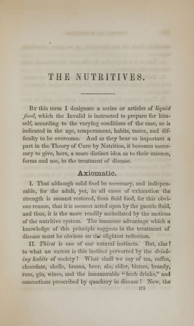 THE NUTRITIVES. P>y this term I designate a series or articles of liquid fond, which the Invalid is instructed to prepare for him- self, according to the varying conditions of the case, as is indicated in the age, temperament, habits, tastes, and dif- ficulty to be overcome. And as they bear so important a part in the Theory of Cure by Nutrition, it becomes neces- sary to give, here, a more distinct idea as to their essence, forms and use, in the treatment of disease. Axiomatic. I. That although solid food be necessary, and indispen- sable, for the adult, yet, in all cases of exhaustion the strength is soonest restored, from fluid food, for this ob\ i- ous reason, that it is soonest acted upon by the gastric fluid, and thus, it is the more readily assimilated by the motions of the nutritive system. The immense advantage which a knowledge of this principle suggests in the treatment of disease must be obvious on tlic slightest reflection. II. TJdrst is one of our natural instincts. But, alas ! to what an extent is this instinct perverted by the drink- ing habits of* society ! What shall we say of tea, coffee, chocolate, shells, broma, beer, ale, cider, bitters, brandy, rum, gin, wines, and the innumerable 'herb drinks, and concoctions prescribed by quackery in disease ! Now, the 171