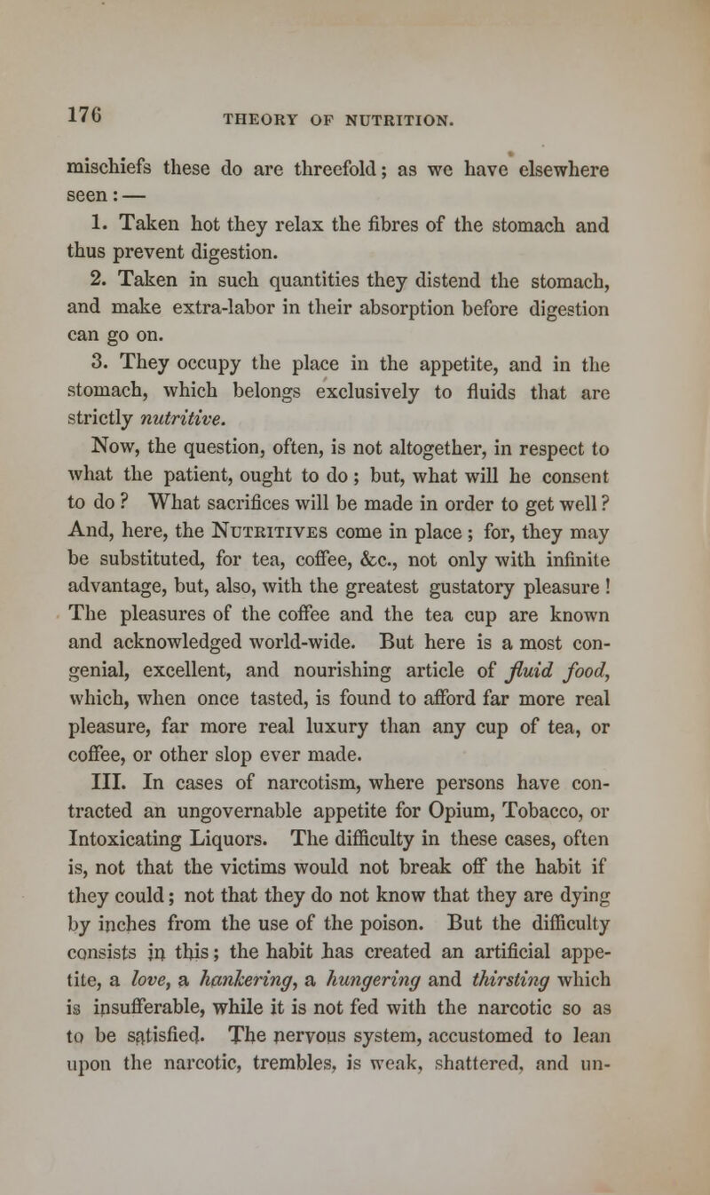 mischiefs these do are threefold; as wc have elsewhere seen: — 1. Taken hot they relax the fibres of the stomach and thus prevent digestion. 2. Taken in such quantities they distend the stomach, and make extra-labor in their absorption before digestion can go on. 3. They occupy the place in the appetite, and in the stomach, which belongs exclusively to fluids that are strictly nutritive. Now, the question, often, is not altogether, in respect to what the patient, ought to do; but, what will he consent to do ? What sacrifices will be made in order to get well ? And, here, the Nutritives come in place ; for, they may be substituted, for tea, coffee, &c, not only with infinite advantage, but, also, with the greatest gustatory pleasure ! The pleasures of the coffee and the tea cup are known and acknowledged world-wide. But here is a most con- genial, excellent, and nourishing article of fluid food, which, when once tasted, is found to afford far more real pleasure, far more real luxury than any cup of tea, or coffee, or other slop ever made. III. In cases of narcotism, where persons have con- tracted an ungovernable appetite for Opium, Tobacco, or Intoxicating Liquors. The difficulty in these cases, often is, not that the victims would not break off the habit if they could; not that they do not know that they are dying by inches from the use of the poison. But the difficulty consists in this; the habit has created an artificial appe- tite, a love, a hankering, a hungering and thirsting which is insufferable, while it is not fed with the narcotic so as to be satisfied. The nervous system, accustomed to lean upon the narcotic, trembles, is weak, shattered, and an-
