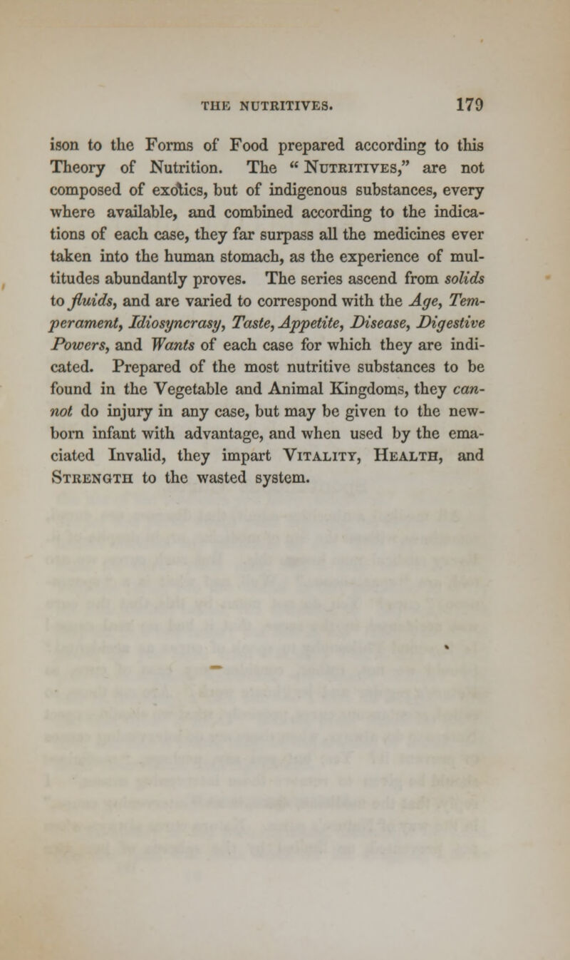 ison to the Forms of Food prepared according to this Theory of Nutrition. The  Nutritives, are not composed of exotics, but of indigenous substances, every where available, and combined according to the indica- tions of each case, they far surpass all the medicines ever taken into the human stomach, as the experience of mul- titudes abundantly proves. The series ascend from solids to fluids, and are varied to correspond with the Age, Tem- perament, Idiosyncrasy, Taste, Appetite, Disease, Digestive Powers, and Wants of each case for which they are indi- cated. Prepared of the most nutritive substances to be found in the Vegetable and Animal Kingdoms, they can- not do injury in any case, but may be given to the new- born infant with advantage, and when used by the ema- ciated Invalid, they impart Vitality, Health, and Strength to the wasted system.