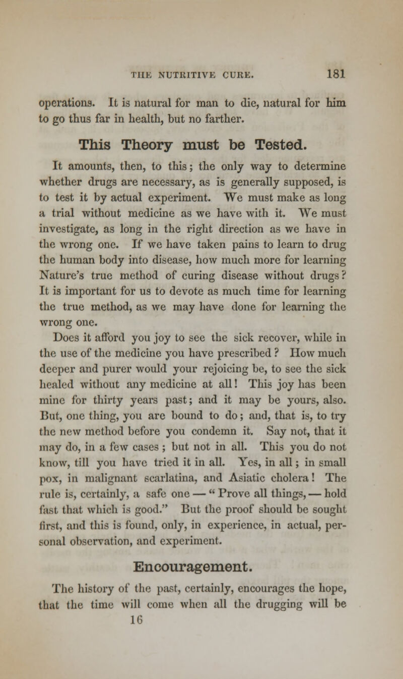 operations. It is natural for man to die, natural for him to go thus far in health, but no farther. This Theory must be Tested. It amounts, then, to this; the only way to determine whether drugs are necessary, as is generally supposed, is to test it by actual experiment. We must make as long a trial without medicine as we have with it. We must investigate, as long in the right direction as we have in the wrong one. If we have taken pains to learn to drug the human body into disease, how much more for learning Nature's true method of curing disease without drugs ? It is important for us to devote as much time for learning the true method, as we may have done for learning the wrong one. Does it afford you joy to see the sick recover, while in the use of the medicine you have prescribed ? How much deeper and purer would your rejoicing be, to see the sick healed without any medicine at all! This joy has been mine for thirty years past; and it may be yours, also. But, one thing, you are bound to do; and, that is, to try the new method before you condemn it. Say not, that it may do, in a few cases ; but not in all. This you do not know, till you have tried it in all. Yes, in all; in small pox, in malignant scarlatina, and Asiatic cholera! The rule is, certainly, a safe one —  Prove all things, — hold fast that which is good. But the proof should be sought first, and this is found, only, in experience, in actual, per- sonal observation, and experiment. Encouragement. The history of the past, certainly, encourages the hope, that the time will come when all the drugging will be 16