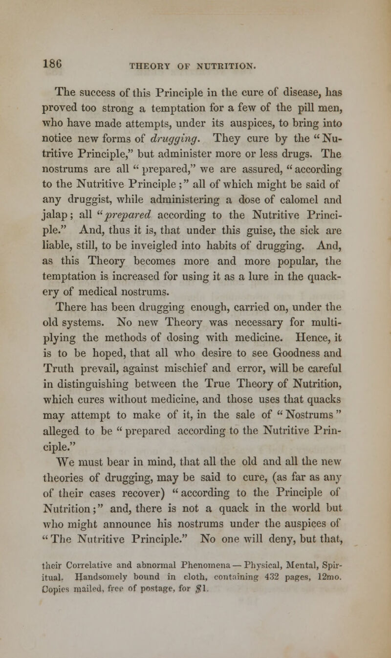 The success of this Principle in the cure of disease, has proved too strong a temptation for a few of the pill men, who have made attempts, under its auspices, to bring into notice new forms of drugging. They cure by the  Nu- tritive Principle, but administer more or less drugs. The nostrums are all  prepared, we are assured,  according to the Nutritive Principle ; all of which might be said of any druggist, while administering a dose of calomel and jalap; all prepared according to the Nutritive Princi- ple. And, thus it is, that under this guise, the sick are liable, still, to be inveigled into habits of drugging. And, as this Theory becomes more and more popular, the temptation is increased for using it as a lure in the quack- ery of medical nostrums. There has been drugging enough, carried on, under the old systems. No new Theory was necessary for multi- plying the methods of dosing with medicine. Hence, it is to be hoped, that all who desire to see Goodness and Truth prevail, against mischief and error, will be careful in distinguishing between the True Theory of Nutrition, which cures without medicine, and those uses that quacks may attempt to make of it, in the sale of  Nostrums  alleged to be  prepared according to the Nutritive Prin- ciple. We must bear in mind, that all the old and all the new theories of drugging, may be said to cure, (as far as any of their cases recover)  according to the Principle of Nutrition; and, there is not a quack in the world but who might announce his nostrums under the auspices of The Nutritive Principle. No one will deny, but that, their Correlative and abnormal Phenomena—Physical, Mental, Spir- itual. Handsomely bound in cloth, containing 432 pages, 12mo. Copies mailed, free of postage, for $1.