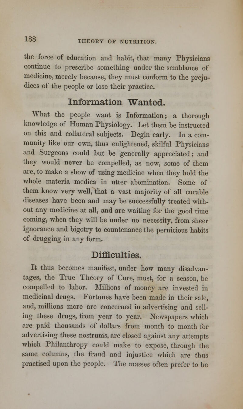 THEORY OP NUTRITION. the force of education and habit, that many Physicians continue to prescribe something under the semblance of medicine, merely because, they must conform to the preju- dices of the people or lose their practice. Information Wanted. What the people want is Information; a thorough knowledge of Human Physiology. Let them be instructed on this and collateral subjects. Begin early. In a com- munity like our own, thus enlightened, skilful Physicians and Surgeons could but be generally appreciated; and they would never be compelled, as now, some of them are, to make a show of using medicine when they hold the whole materia medica in utter abomination. Some of them know very well, that a vast majority of all curable diseases have been and may be successfully treated with- out any medicine at all, and are waiting for the good time coming, when they will be under no necessity, from sheer ignorance and bigotry to countenance the pernicious habits of drugging in any form. Difficulties. It thus becomes manifest, under how many disadvan- tages, the True Theory of Cure, must, for a season, be compelled to labor. Millions of money are invested in medicinal drugs. Fortunes have been made in their sale, and, millions more are concerned in advertising and sell- ing these drugs, from year to year. Newspapers which are paid thousands of dollars from month to month for advertising these nostrums, are closed against any attempts which Philanthropy could make to expose, through the same columns, the fraud and injustice which are thus practised upon the people. The masses often prefer to be