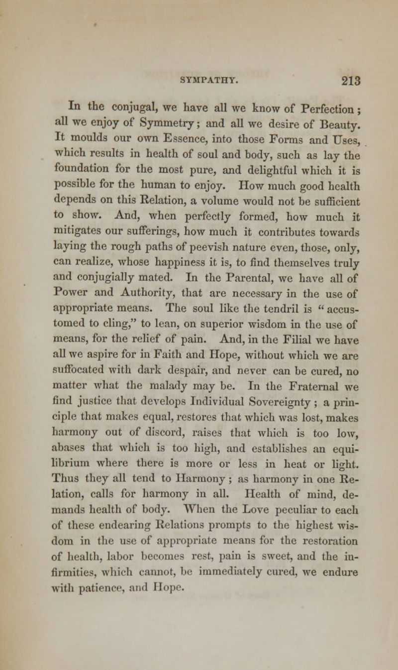 In the conjugal, we have all we know of Perfection; all we enjoy of Symmetry; and all we desire of Beauty. It moulds our own Essence, into those Forms and Uses, which results in health of soul and body, such as lay the foundation for the most pure, and delightful which it is possible for the human to enjoy. How much good health depends on this Relation, a volume would not be sufficient to show. And, when perfectly formed, how much it mitigates our sufferings, how much it contributes towards laying the rough paths of peevish nature even, those, only, can realize, whose happiness it is, to find themselves truly and conjugially mated. In the Parental, we have all of Power and Authority, that are necessary in the use of appropriate means. The soul like the tendril is  accus- tomed to cling, to lean, on superior wisdom in the use of means, for the relief of pain. And, in the Filial we have all we aspire for in Faith and Hope, without which we are suffocated with dark despair, and never can be cured, no matter what the malady may be. In the Fraternal we find justice that develops Individual Sovereignty ; a prin- ciple that makes equal, restores that which was lost, makes harmony out of discord, raises that which is too low, abases that which is too high, and establishes an equi- librium where there is more or less in heat or light. Thus they all tend to Harmony; as harmony in one Re- lation, calls for harmony in all. Health of mind, de- mands health of body. When the Love peculiar to each of these endearing Relations prompts to the highest wis- dom in the use of appropriate means for the restoration of health, labor becomes rest, pain is sweet, and the in- firmities, which cannot, be immediately cured, Ave endure with patience, and Bope.