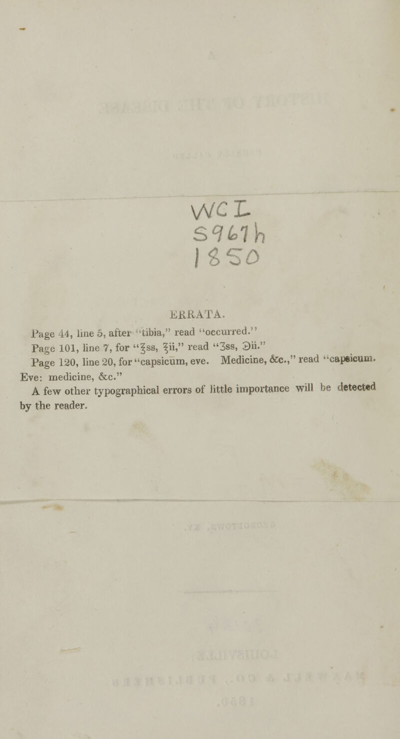 VVCL JSSO ERRATA. Page 44, line 5, after -tibia, read oecurred. Page 101, line 7, for |ss, ^ii, read 3ss, 3ii. Page 120, line 20, for capsicum, eve. Medicine, &c, read capsicum. Eve: medicine, &c. A few other typographical errors of little importance will be detected by the reader.