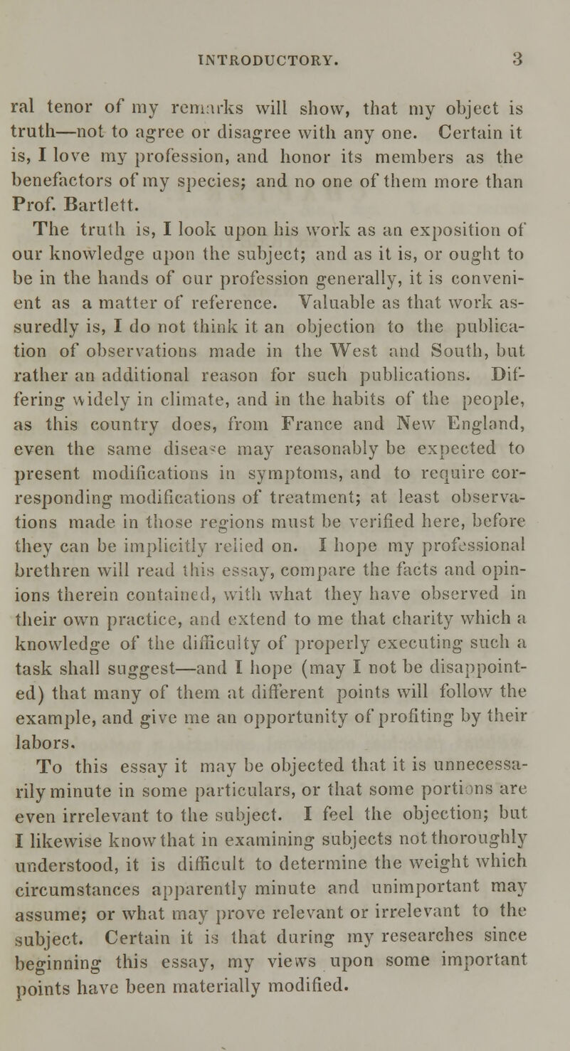 ral tenor of my remarks will show, that my object is truth—not to agree or disagree with any one. Certain it is, I love my profession, and honor its members as the benefactors of my species; and no one of them more than Prof. Bartlett. The truth is, I look upon his work as an exposition of our knowledge upon the subject; and as it is, or ought to be in the hands of our profession generally, it is conveni- ent as a matter of reference. Valuable as that work as- suredly is, I do not think it an objection to the publica- tion of observations made in the West and South, but rather an additional reason for such publications. Dif- fering widely in climate, and in the habits of the people, as this country does, from France and New England, even the same disease may reasonably be expected to present modifications in symptoms, and to require cor- responding modifications of treatment; at least observa- tions made in those regions must be verified here, before they can be implicitly relied on. I hope my professional brethren will read this essay, compare the facts and opin- ions therein contained, with what they have observed in their own practice, and extend to me that charity which a knowledge of the difficulty of properly executing such a task shall suggest—and I hope (may I not be disappoint- ed) that many of them at different points will follow the example, and give me an opportunity of profiting by their labors. To this essay it may be objected that it is unnecessa- rily minute in some particulars, or that some portions are even irrelevant to the subject. I feel the objection; but I likewise know that in examining subjects not thoroughly understood, it is difficult to determine the weight which circumstances apparently minute and unimportant may assume; or what may prove relevant or irrelevant to the subject. Certain it is that during my researches since beginning this essay, my views upon some important points have been materially modified.