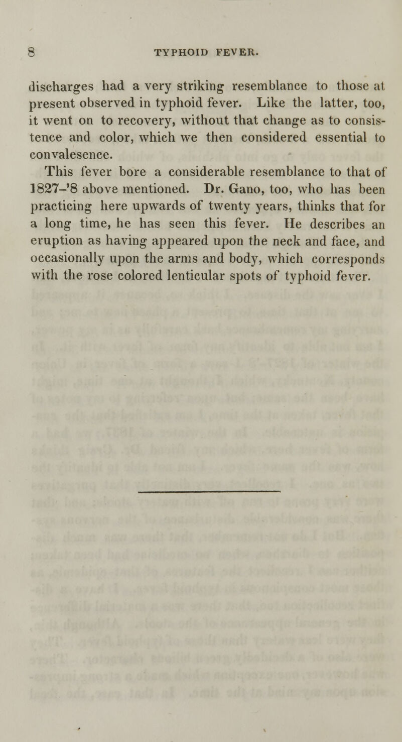 discharges had a very striking resemblance to those at present observed in typhoid fever. Like the latter, too, it went on to recovery, without that change as to consis- tence and color, which we then considered essential to convalesence. This fever bore a considerable resemblance to that of ]827-8 above mentioned. Dr. Gano, too, who has been practicing here upwards of twenty years, thinks that for a long time, he has seen this fever. He describes an eruption as having appeared upon the neck and face, and occasionally upon the arms and body, which corresponds with the rose colored lenticular spots of typhoid fever.