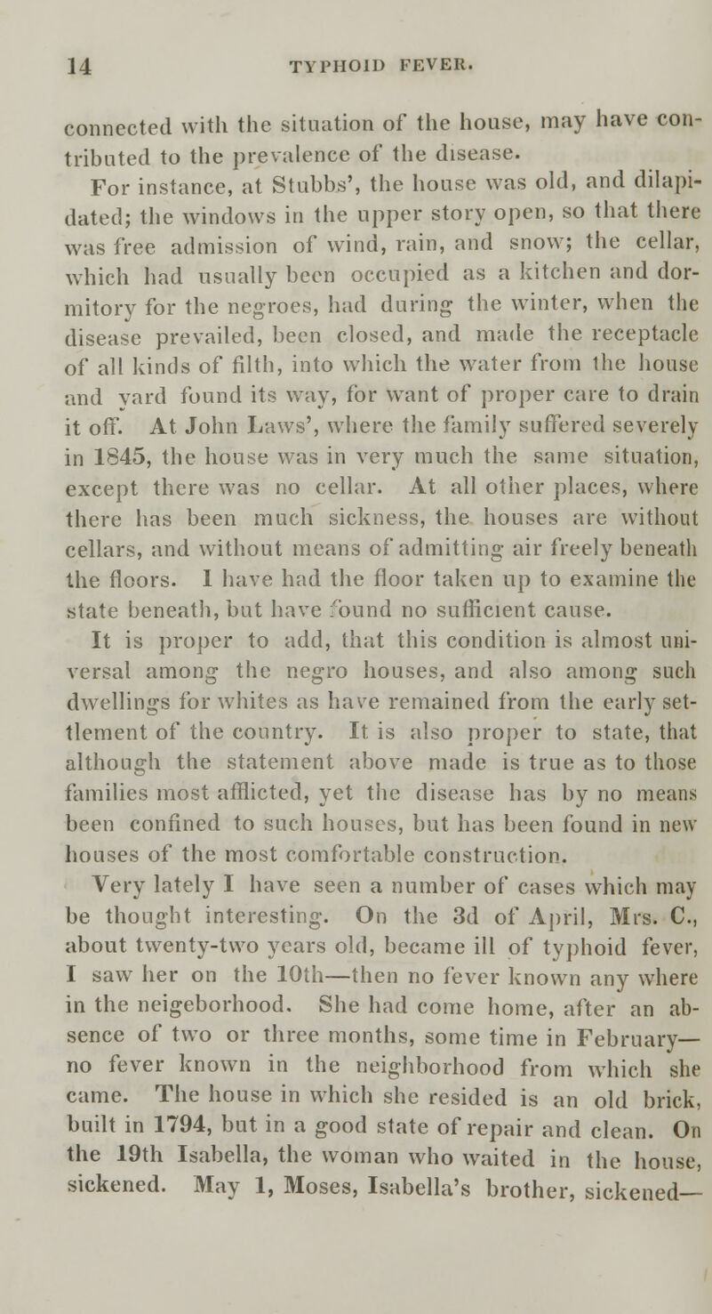 connected with the situation of the house, may have con- tributed to the prevalence of the disease. For instance, at Stubbs', the house was old, and dilapi- dated; the windows in the upper story open, so that there was free admission of wind, rain, and snow; the cellar, which had usually been occupied as a kitchen and dor- mitory for the negroes, had during- the winter, when the disease prevailed, been closed, and made the receptacle of all kinds of filth, into which the water from the house and yard found its way, for w^ant of proper care to drain it off. At John Laws', where the family suffered severely in 1845, the house was in very much the same situation, except there was no cellar. At all other places, where there has been much sickness, the houses are without cellars, and without means of admitting- air freely beneath the floors. I have had the floor taken up to examine the state beneath, but have found no sufficient cause. It is proper to add, that this condition is almost uni- versal among the negro houses, and also among such dwellings for whites as have remained from the early set- tlement of the country. It. is also proper to state, that although the statement above made is true as to those families most afflicted, yet the disease has by no means been confined to such houses, but has been found in new- houses of the most comfortable construction. Very lately I have seen a number of cases which may be thought interesting. On the 3d of April, Mrs. C, about twenty-two years old, became ill of typhoid fever, I saw her on the 10th—then no fever known any where in the neigeborhood. She had come home, after an ab- sence of two or three months, some time in February- no fever known in the neighborhood from which she came. The house in which she resided is an old brick, built in 1794, but in a good state of repair and clean. On the 19th Isabella, the woman who waited in the house, sickened. May 1, Moses, Isabella's brother, sickened—