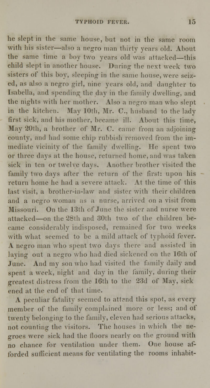 he slept in the same house, bat not in the same room with his sister—also a negro man thirty years old. About the same time a boy two years old was attacked—this child slept in another house. During the next week two sisters of this boy, sleeping in the same house, were seiz- ed, as also a negro girl, nine years old, and daughter to Isabella, and spending the day in the family dwelling, and the nights with her mother. Also a negro man who slept in the kitchen. May 10th, Mr. C, husband to the lady first sick, and his mother, became ill. About this time, May 20th, a brother of Mr. C. came from an adjoining county, and had some chip rubbish removed from the im- mediate vicinity of the family dwelling. He spent two or three days at the house, returned home, and was taken sick in ten or twelve days. Another brother visited the family two days after the return of the first: upon his return home he had a severe attack. At the time of this last visit, a brother-in-law and sister with their children and a negro woman as a nurse, arrived on a visit from Missouri. On the 13th of June the sister and nurse were attacked—on the 28th and 30th two of the children be- came considerably indisposed, remained for two weeks with what seemed to be a mild attack of typhoid fever. A negro man who spent two days there and assisted in laying out a negro who had died sickened on the 16th of June. And my son who had visited the family daily and spent a week, night and day in the family, during their greatest distress from the 16th to the 23d of May, sick ened at the end of that time. A peculiar fatality seemed to attend this spot, as every member of the family complained more or less; and of twenty belonging to the family, eleven had serious attacks, not counting the visitors. The houses in which the ne- groes were sick had the floors nearly on the ground with no chance for ventilation under them. One house af- forded sufficient means for ventilating the rooms inhabit-