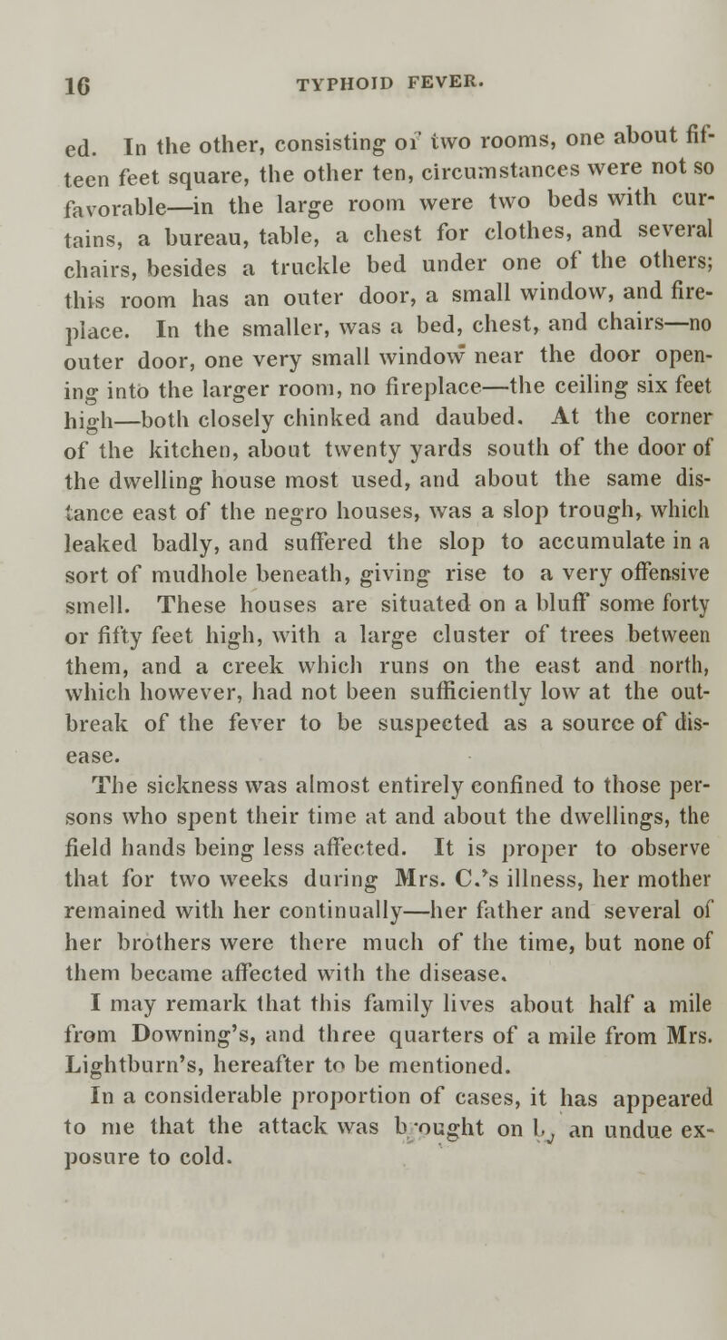 ed. In the other, consisting of two rooms, one about fif- teen feet square, the other ten, circumstances were not so favorable—in the large room were two beds with cur- tains, a bureau, table, a chest for clothes, and several chairs, besides a truckle bed under one of the others; this room has an outer door, a small window, and fire- place. In the smaller, was a bed, chest, and chairs—no outer door, one very small window near the door open- in^ into the larger room, no fireplace—the ceiling six feet high—both closely chinked and daubed. At the corner of the kitchen, about twenty yards south of the door of the dwelling house most used, and about the same dis- tance east of the negro houses, was a slop trough, which leaked badly, and suffered the slop to accumulate in a sort of mudhole beneath, giving rise to a very offensive smell. These houses are situated on a bluff some forty or fifty feet high, with a large cluster of trees between them, and a creek which runs on the east and north, which however, had not been sufficiently low at the out- break of the fever to be suspected as a source of dis- ease. The sickness was almost entirely confined to those per- sons who spent their time at and about the dwellings, the field hands being less affected. It is proper to observe that for two weeks during Mrs. C.*s illness, her mother remained with her continually—her father and several of her brothers were there much of the time, but none of them became affected with the disease. I may remark that this family lives about half a mile from Downing's, and three quarters of a mile from Mrs. Lightburn's, hereafter to be mentioned. In a considerable proportion of cases, it has appeared to me that the attack was b -ought on l,v an undue ex- posure to cold.