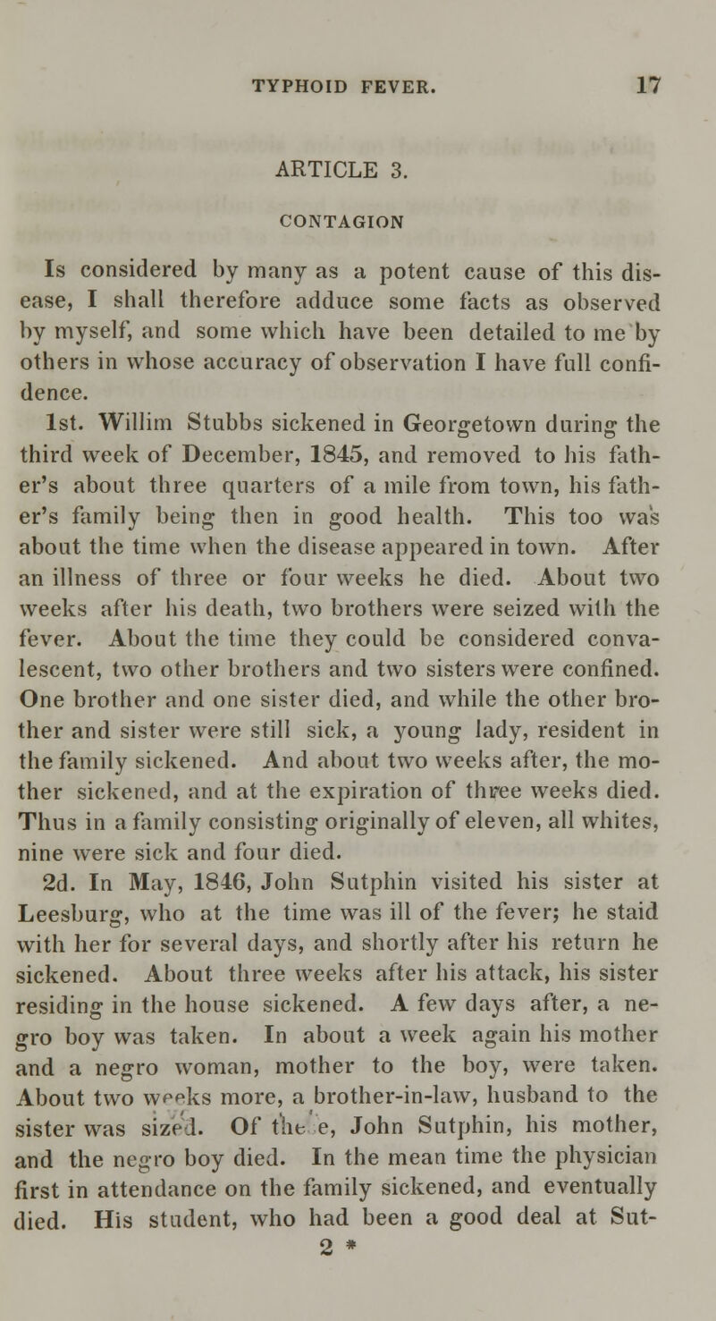 ARTICLE 3. CONTAGION Is considered by many as a potent cause of this dis- ease, I shall therefore adduce some facts as observed by myself, and some which have been detailed to me by others in whose accuracy of observation I have full confi- dence. 1st. Willim Stubbs sickened in Georgetown during1 the third week of December, 1845, and removed to his fath- er's about three quarters of a mile from town, his fath- er's family being then in good health. This too was about the time when the disease appeared in town. After an illness of three or four weeks he died. About two weeks after his death, two brothers were seized with the fever. About the time they could be considered conva- lescent, two other brothers and two sisters were confined. One brother and one sister died, and while the other bro- ther and sister were still sick, a young lady, resident in the family sickened. And about two weeks after, the mo- ther sickened, and at the expiration of three weeks died. Thus in a family consisting originally of eleven, all whites, nine were sick and four died. 2d. In May, 1846, John Sutphin visited his sister at Leesburg, who at the time was ill of the fever; he staid with her for several days, and shortly after his return he sickened. About three weeks after his attack, his sister residing in the house sickened. A few days after, a ne- gro boy was taken. In about a week again his mother and a negro woman, mother to the boy, were taken. About two w^eks more, a brother-in-law, husband to the sister was sized. Of thee, John Sutphin, his mother, and the negro boy died. In the mean time the physician first in attendance on the family sickened, and eventually died. His student, who had been a good deal at Sut- 2 *