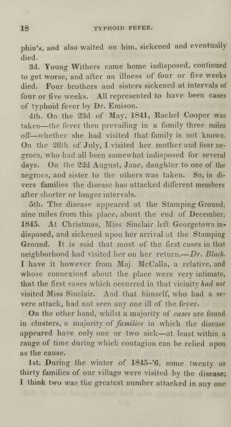 phin's, and also waited on him, sickened and eventually died. 3d. Young Withers came home indisposed, continued to get worse, and after an illness of four or five weeks died. Four brothers and sisters sickened at intervals of four or five weeks. All represented to have been cases of typhoid fever by Dr. Emison. 4th. On the 23d of May, 1841, Rachel Cooper was taken—the fever then prevailing in a family three miles off—whether she had visited that family is not known. On the 26th of July, I visited her mother and four ne- groes, who had all been somewhat indisposed for several days. On the 22d August, Jane, daughter to one of the negroes, and sister to the others was taken. So, in di- vers families the disease has attacked different members after shorter or longer intervals. 5th. The disease appeared at the Stamping Ground, nine miles from this place, about the end of December, 1845. At Christmas, Miss Sinclair left Georgetown in- disposed, and sickened upon her arrival at Ihe Stamping Ground. It is said that most of the first cases in that neighborhood had visited her on her return.—Dr. Black. I have it however from Maj, McCalla, a relative, and whose connexions' about the place were very intimate, that the first cases which occurred in that vicinity had not visited Miss Sinclair. And that himself, who had a se- vere attack, had not seen any one ill of the fever. On the other hand, whilst a majority of cases are found in clusters, a majority of families in which the disease appeared have only one or two sick—at least within a range of time during which contagion can be relied upon as the cause. 1st. During the winter of 1845-'6, some twenty or thirty families of our village were visited by the disease; I think two was the greatest number attacked in anv one