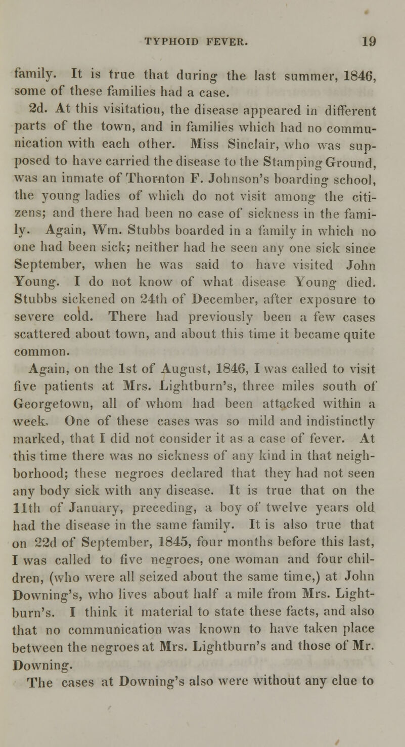 family. It is true that during the last summer, 1846, some of these families had a case. 2d. At this visitation, the disease appeared in different parts of the town, and in families which had no commu- nication with each other. Miss Sinclair, who was sup- posed to have carried the disease to the Stamping Ground, was an inmate of Thornton F. Johnson's boarding school, the young ladies of which do not visit among the citi- zens; and there had been no case of sickness in the fami- ly. Again, Win, Stubbs boarded in a family in which no one had been sick; neither had he seen any one sick since September, when he was said to have visited John Young. I do not know of what disease Young died. Stubbs sickened on 24th of December, after exposure to severe cold. There had previously been a few cases scattered about town, and about this time it became quite common. Again, on the 1st of August, 1846, I was called to visit five patients at Mrs. Lightburn's, three miles south of Georgetown, all of whom had been attacked within a week. One of these cases was so mild and indistinctly marked, that I did not consider it as a case of fever. At this time there was no sickness of any kind in that neigh- borhood; these negroes declared that they had not seen any body sick with any disease. It is true that on the 11th of January, preceding, a boy of twelve years old had the disease in the same family. It is also true that on 22d of September, 1845, four months before this last, I was called to five negroes, one woman and four chil- dren, (who were all seized about the same time,) at John Downing's, who lives about half a mile from Mrs. Light- burn's. I think it material to state these facts, and also that no communication was known to have taken place between the negroes at Mrs. Lightburn's and those of Mr. Downing. The cases at Downing's also were without any clue to