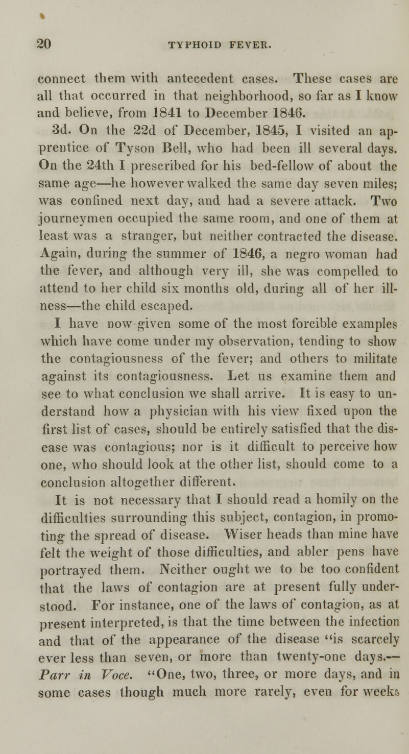 connect them with antecedent cases. These cases are all that occurred in that neighborhood, so far as I know and believe, from 1841 to December 1846. 3d. On the 22d of December, 1845, I visited an ap- prentice of Tyson Bell, who had been ill several days. On the 24th I prescribed for his bed-fellow of about the same age—he however walked the same day seven miles; was confined next day, and had a severe attack. Two journeymen occupied the same room, and one of them at least was a stranger, but neither contracted the disease. Again, during the summer of 1846, a negro woman had the fever, and although very ill, she was compelled to attend to her child six months old, during all of her ill- ness—the child escaped. I have now given some of the most forcible examples which have come under my observation, tending to show the contagiousness of the fever; and others to militate against its contagiousness. Let us examine them and see to what conclusion we shall arrive. It is easy to un- derstand how a physician with his view fixed upon the first list of cases, should be entirely satisfied that the dis- ease was contagious; nor is it difficult to perceive how one, who should look at the other list, should come to a conclusion altogether different. It is not necessary that I should read a homily on the difficulties surrounding this subject, contagion, in promo- ting the spread of disease. Wiser heads than mine have felt the weight of those difficulties, and abler pens have portrayed them. Neither ought we to be too confident that the laws of contagion are at present fully under- stood. For instance, one of the laws of contagion, as at present interpreted, is that the time between the infection and that of the appearance of the disease is scarcely ever less than seven, or more than twenty-one days.— Parr in Voce. One, two, three, or more days, and in some cases though much more rarely, even for week?.