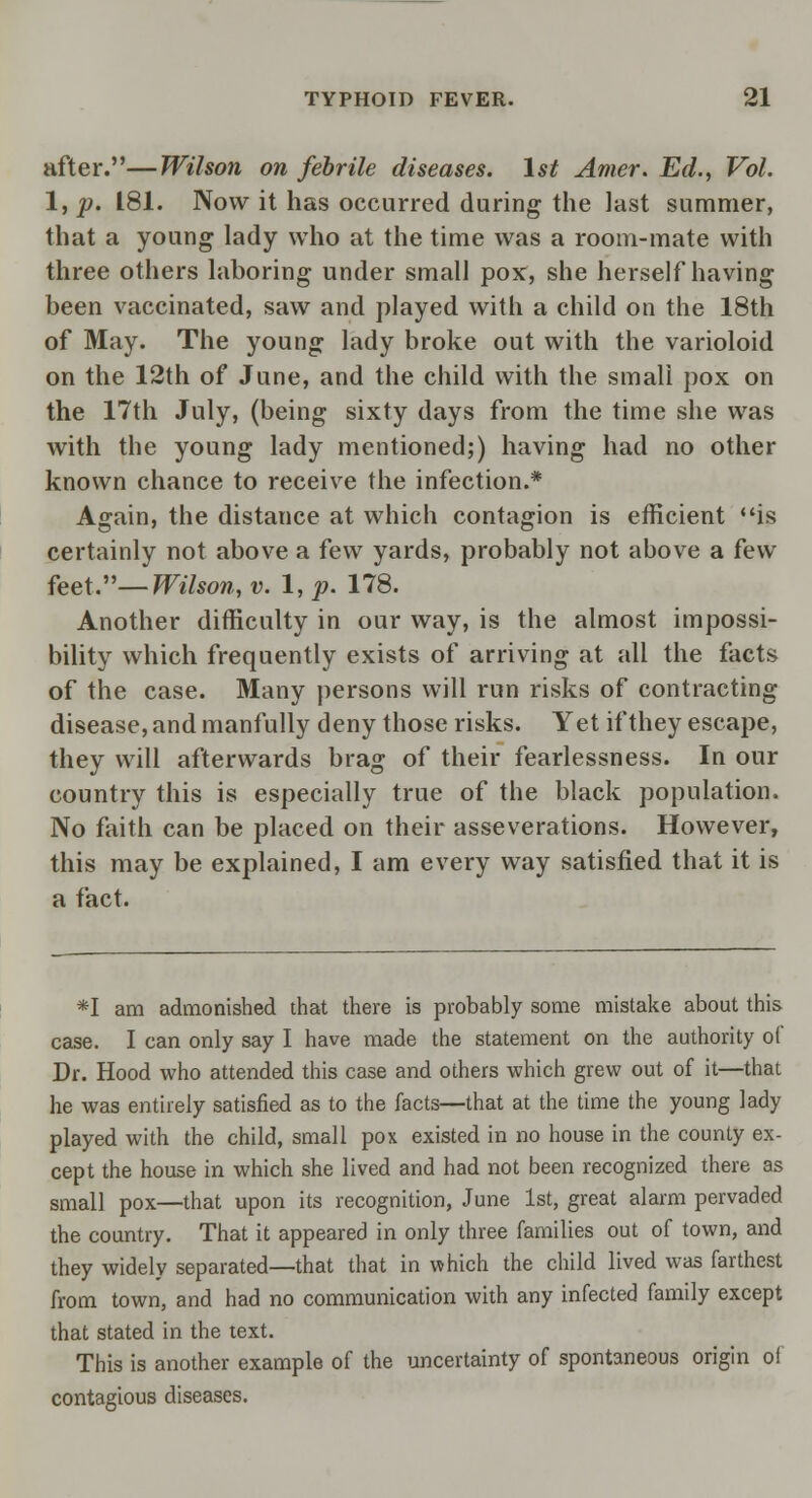 after.—Wilson on febrile diseases. 1st Amer. Ed., Vol. 1, p. 181. Now it has occurred during the last summer, that a young lady who at the time was a room-mate with three others laboring under small pox, she herself having been vaccinated, saw and played with a child on the 18th of May. The young lady broke out with the varioloid on the 12th of June, and the child with the small pox on the 17th July, (being sixty days from the time she was with the young lady mentioned;) having had no other known chance to receive the infection.* Again, the distance at which contagion is efficient is certainly not above a few yards, probably not above a few feet.— Wilson, v. 1, p. 178. Another difficulty in our way, is the almost impossi- bility which frequently exists of arriving at all the facts of the case. Many persons will run risks of contracting disease, and manfully deny those risks. Yet if they escape, they will afterwards brag of their fearlessness. In our country this is especially true of the black population. No faith can be placed on their asseverations. However, this may be explained, I am every way satisfied that it is a fact. *I am admonished that there is probably some mistake about this case. I can only say I have made the statement on the authority of Dr. Hood who attended this case and others which grew out of it—that he was entirely satisfied as to the facts—that at the time the young lady played with the child, small pox existed in no house in the county ex- cept the house in which she lived and had not been recognized there as small pox—that upon its recognition, June 1st, great alarm pervaded the country. That it appeared in only three families out of town, and they widely separated—that that in which the child lived was farthest from town, and had no communication with any infected family except that stated in the text. This is another example of the uncertainty of spontaneous origin of contagious diseases.