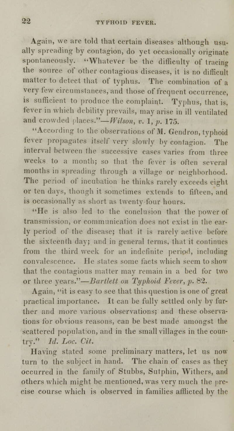 Again, we are told that certain diseases although usu- ally spreading by contagion, do yet occasionally originate spontaneously. Whatever be the difficulty of tracing the source of other contagious diseases, it is no difficult matter to detect that of typhus. The combination of a very few circumstances, and those of frequent occurrence, is sufficient to produce the complaint. Typhus, that is, fever in which debility prevails, may arise in ill ventilated and crowded places.—Wilson, v. 1, p. 175. According to the observations of M. Gendron, typhoid fever propagates itself very slowly by contagion. The interval between the successive cases varies from three weeks to a month; so that the fever is often several months in spreading through a village or neighborhood. The period of incubation he thinks rarely exceeds eight or ten days, though it sometimes extends to fifteen, and is occasionally as short as twenty four hours. He is also led to the conclusion that the power of transmission, or communication does not exist in the ear- ly period of the disease; that it is rarely active before the sixteenth day; and in general terms, that it continues from the third week for an indefinite period, including convalescence. He states some facts which seem to show that the contagious matter may remain in a bed for two or three years.—Bartlelt on Typhoid Fever, p. 82. Again, it is easy to see that this question is one of great practical importance. It can be fully settled only by fur- ther and more various observations; and these observa- tions tor obvious reasons, can be best made amongst the scattered population, and in the small villages in the coun- try. Id. Loc. Cit. Having stated some preliminary matters, let us now turn to the subject in hand. The chain of cases as they occurred in the family of Stubbs, Sutphin, Withers, and others which might be mentioned, was very much the pre- cise course which is observed in families afflicted by the