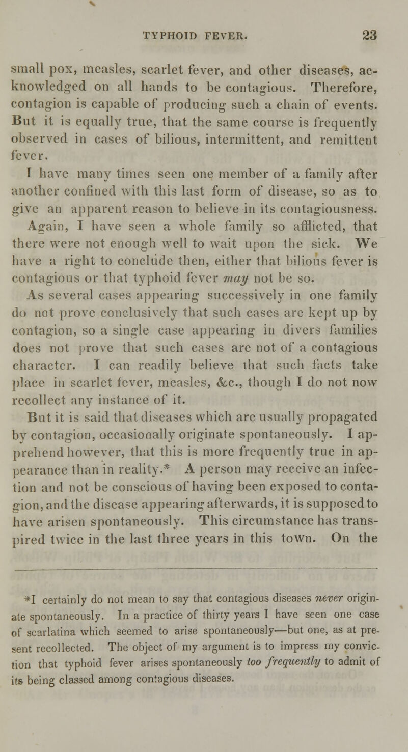 small pox, measles, scarlet fever, and other diseases, ac- knowledged on all hands to be contagious. Therefore, contagion is capable of producing such a chain of events. But it is equally true, that the same course is frequently observed in cases of bilious, intermittent, and remittent fever. 1 have many times seen one member of a family after another confined with this last form of disease, so as to give an apparent reason to believe in its contagiousness. Again, I have seen a whole family so afflicted, that there were not enough well to wait upon the sick. We have a right to conclude then, either that bilious fever is contagious or that typhoid fever may not be so. As several cases appearing successively in one family do not prove conclusively that such cases are kept up by contagion, so a single case appearing in divers families does not prove that such cases are not of a contagious character. I can readily believe that such facts take place in scarlet fever, measles, &c, though I do not now recollect any instance of it. But it is said that diseases which are usually propagated bv contagion, occasionally originate spontaneously. I ap- prehend however, that this is more frequently true in ap- pearance than in reality.* A person may receive an infec- tion and not be conscious of having been exposed to conta- gion, and the disease appearing afterwards, it is supposed to have arisen spontaneously. This circumstance has trans- pired twice in the last three years in this town. On the *I certainly do not mean to say that contagious diseases never origin- ate spontaneously. In a practice of thirty years I have seen one case of scarlatina which seemed to arise spontaneously—but one, as at pre- sent recollected. The object of my argument is to impress my convic- tion that typhoid fever arises spontaneously too frequently to admit of its being classed among contagious diseases.