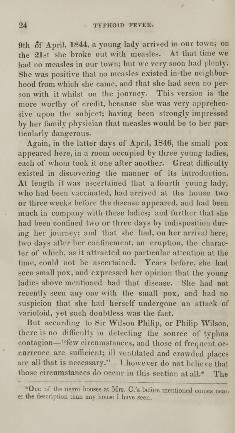 9th of April, 1844, a young lady arrived in our town; on the 21st she broke out with measles. At that time we had no measles in our town; but we very soon had plenty. She was positive that no measles existed in the neighbor- hood from which she came, and that she had seen no per- son with it whilst on the journey. This version is the more worthy of credit, because she was very apprehen- sive upon the subject; having been strongly impressed by her family physician that measles would be to her par- ticularly dangerous. Again, in the latter days of April, 1846, the small pox appeared here, in a room occupied by three young ladies, each of whom took it one after another. Great difficulty existed in discovering the manner of its introduction. At length it was ascertained that a fourth young lady, who had been vaccinated, had arrived at the house two or three weeks before the disease appeared, and had been much in company with these ladies; and further that she had been confined two or three days by indisposition dur- ing her journey; and that she had, on her arrival here, two days after her confinement, an eruption, the charac- ter of which, as it attracted no particular attention at the time, could not be ascertained. Years before, she had seen small pox, and expressed her opinion that the young ladies above mentioned had that disease. She had not recently seen any one with the small pox, and had no suspicion that she had herself undergone an attack of varioloid, yet such doubtless was the fact. But according to Sir Wilson Philip, or Philip Wilson, there is no difficulty in detecting the source of typhus contagion—ilfew circumstances, and those of frequent oc- currence are sufficient; ill ventilated and crowded places are all that is necessary. I however do not believe that those circumstances do occur in this section at all.* The *One of the negro houses at Mrs. C.'s before mentioned comes near- er the description than any house I have seen.