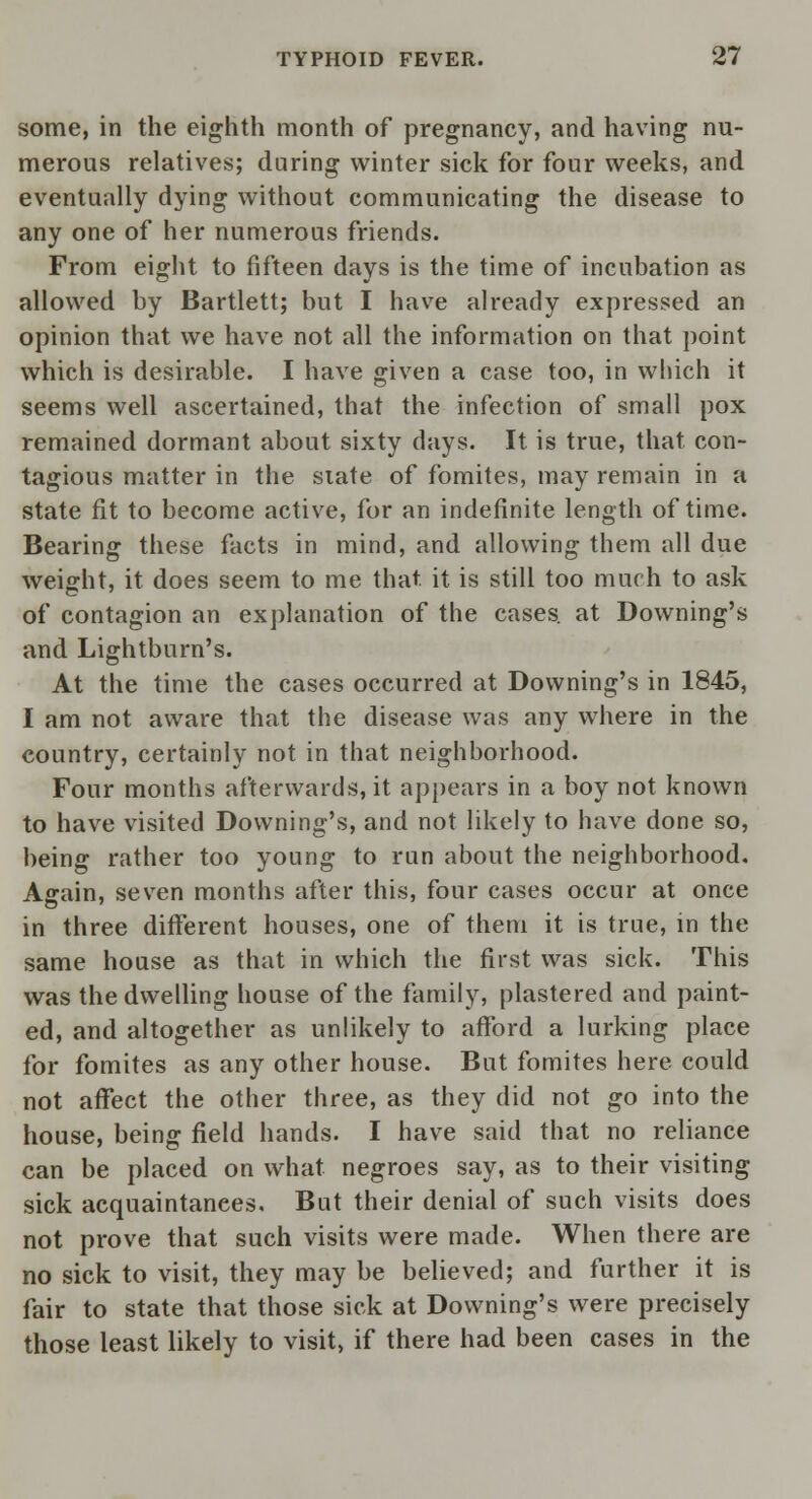 some, in the eighth month of pregnancy, and having nu- merous relatives; during winter sick for four weeks, and eventually dying without communicating the disease to any one of her numerous friends. From eight to fifteen days is the time of incubation as allowed by Bartlett; but I have already expressed an opinion that we have not all the information on that point which is desirable. I have given a case too, in which it seems well ascertained, that the infection of small pox remained dormant about sixty days. It is true, that con- tagious matter in the state of fomites, may remain in a state fit to become active, for an indefinite length of time. Bearing these facts in mind, and allowing them all due weight, it does seem to me that it is still too much to ask of contagion an explanation of the cases, at Downing's and Lightburn's. At the time the cases occurred at Downing's in 1845, I am not aware that the disease was any where in the country, certainly not in that neighborhood. Four months afterwards, it appears in a boy not known to have visited Downing's, and not likely to have done so, being rather too young to run about the neighborhood. Asrain, seven months after this, four cases occur at once in three different houses, one of them it is true, in the same house as that in which the first was sick. This was the dwelling house of the family, plastered and paint- ed, and altogether as unlikely to afford a lurking place for fomites as any other house. But fomites here could not affect the other three, as they did not go into the house, being field hands. I have said that no reliance can be placed on what negroes say, as to their visiting sick acquaintances. But their denial of such visits does not prove that such visits were made. When there are no sick to visit, they may be believed; and further it is fair to state that those sick at Downing's were precisely those least likely to visit, if there had been cases in the