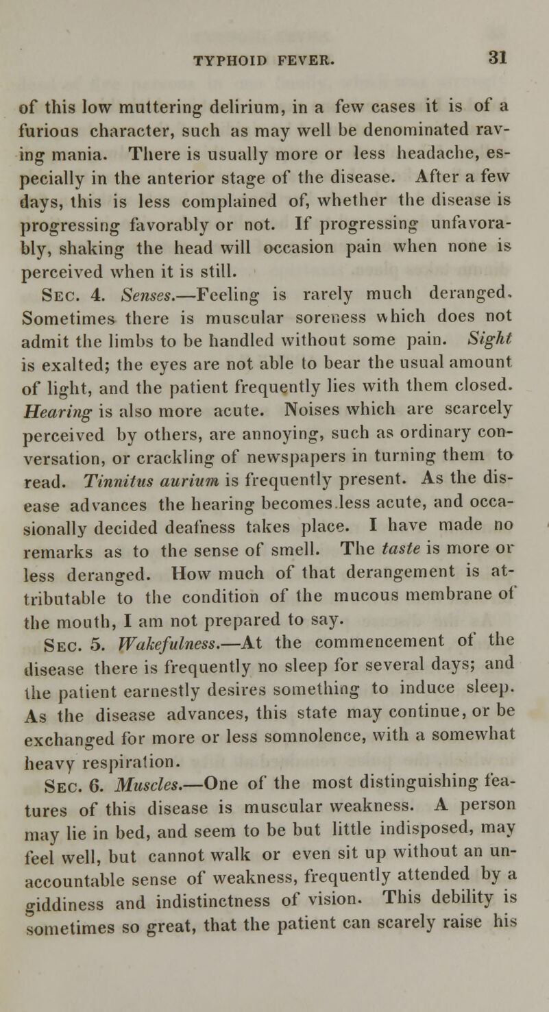 of this low muttering delirium, in a few cases it is of a furious character, such as may well be denominated rav- ing mania. There is usually more or less headache, es- pecially in the anterior stage of the disease. After a few days, this is less complained of, whether the disease is progressing favorably or not. If progressing unfavora- bly, shaking the head will occasion pain when none is perceived when it is still. Sec. 4. Senses.—Feeling is rarely much deranged. Sometimes there is muscular soreness which does not admit the limbs to be handled without some pain. Sight is exalted; the eyes are not able to bear the usual amount of light, and the patient frequently lies with them closed. Hearing is also more acute. Noises which are scarcely perceived by others, are annoying, such as ordinary con- versation, or crackling of newspapers in turning them to read. Tinnitus aurium is frequently present. As the dis- ease advances the hearing becomes.less acute, and occa- sionally decided deafness takes place. I have made no remarks as to the sense of smell. The taste is more or less deranged. How much of that derangement is at- tributable to the condition of the mucous membrane of the mouth, I am not prepared to say. Sec. 5. Wakefulness.—At the commencement of the disease there is frequently no sleep for several days; and the patient earnestly desires something to induce sleep. As the disease advances, this state may continue, or be exchanged for more or less somnolence, with a somewhat heavy respiration. Sec. 6. Muscles.—One of the most distinguishing fea- tures of this disease is muscular weakness. A person may lie in bed, and seem to be but little indisposed, may feel well, but cannot walk or even sit up without an un- accountable sense of weakness, frequently attended by a giddiness and indistinctness of vision. This debility is sometimes so great, that the patient can scarely raise his