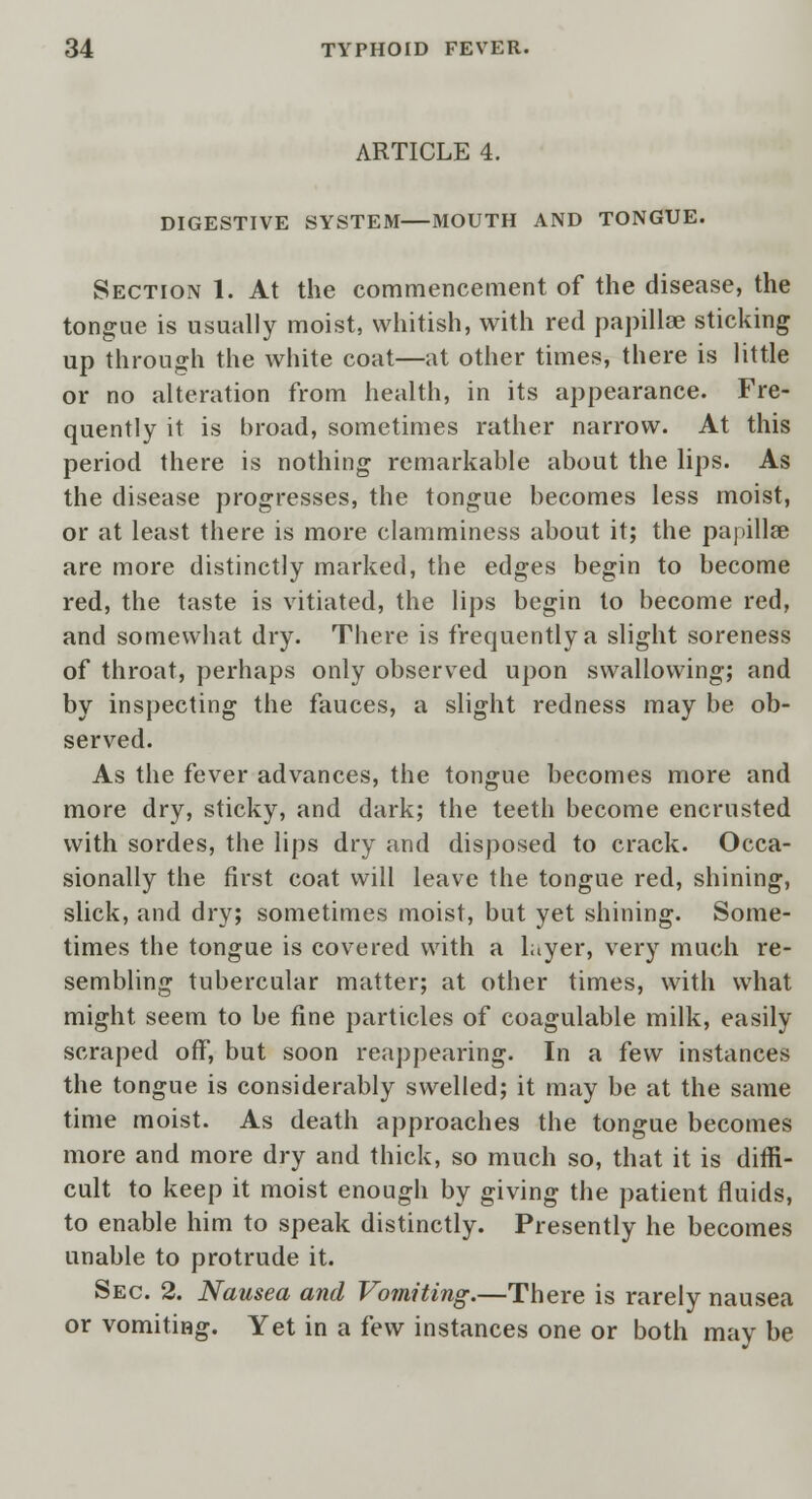 ARTICLE 4. DIGESTIVE SYSTEM—MOUTH AND TONGUE. Section 1. At the commencement of the disease, the tongue is usually moist, whitish, with red papillae sticking up through the white coat—at other times, there is little or no alteration from health, in its appearance. Fre- quently it is broad, sometimes rather narrow. At this period there is nothing remarkable about the lips. As the disease progresses, the tongue becomes less moist, or at least there is more clamminess about it; the papillae are more distinctly marked, the edges begin to become red, the taste is vitiated, the lips begin to become red, and somewhat dry. There is frequently a slight soreness of throat, perhaps only observed upon swallowing; and by inspecting the fauces, a slight redness may be ob- served. As the fever advances, the tongue becomes more and more dry, sticky, and dark; the teeth become encrusted with sordes, the lips dry and disposed to crack. Occa- sionally the first coat will leave the tongue red, shining, slick, and dry; sometimes moist, but yet shining. Some- times the tongue is covered with a layer, very much re- sembling tubercular matter; at other times, with what might seem to be fine particles of coagulable milk, easily scraped off, but soon reappearing. In a few instances the tongue is considerably swelled; it may be at the same time moist. As death approaches the tongue becomes more and more dry and thick, so much so, that it is diffi- cult to keep it moist enough by giving the patient fluids, to enable him to speak distinctly. Presently he becomes unable to protrude it. Sec. 2. Nausea and Vomiting.—There is rarely nausea or vomiting. Yet in a few instances one or both may be