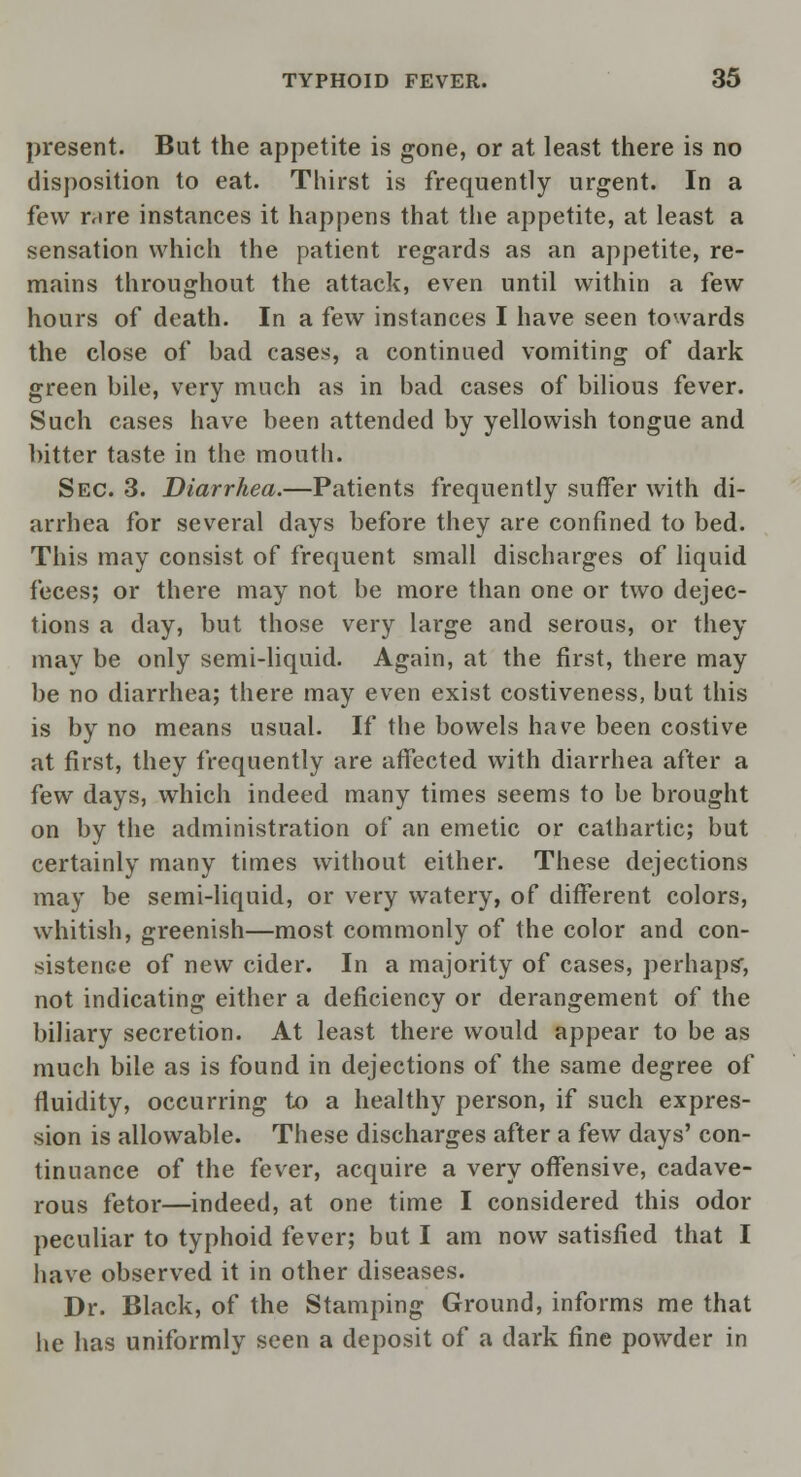 present. But the appetite is gone, or at least there is no disposition to eat. Thirst is frequently urgent. In a few r.ire instances it happens that the appetite, at least a sensation which the patient regards as an appetite, re- mains throughout the attack, even until within a few hours of death. In a few instances I have seen towards the close of bad cases, a continued vomiting of dark green bile, very much as in bad cases of bilious fever. Such cases have been attended by yellowish tongue and bitter taste in the mouth. Sec. 3. Diarrhea.—Patients frequently suffer with di- arrhea for several days before they are confined to bed. This may consist of frequent small discharges of liquid feces; or there may not be more than one or two dejec- tions a day, but those very large and serous, or they may be only semi-liquid. Again, at the first, there may be no diarrhea; there may even exist costiveness, but this is by no means usual. If the bowels have been costive at first, they frequently are affected with diarrhea after a few days, which indeed many times seems to be brought on by the administration of an emetic or cathartic; but certainly many times without either. These dejections may be semi-liquid, or very watery, of different colors, whitish, greenish—most commonly of the color and con- sistence of new cider. In a majority of cases, perhaps, not indicating either a deficiency or derangement of the biliary secretion. At least there would appear to be as much bile as is found in dejections of the same degree of fluidity, occurring to a healthy person, if such expres- sion is allowable. These discharges after a few days' con- tinuance of the fever, acquire a very offensive, cadave- rous fetor—indeed, at one time I considered this odor peculiar to typhoid fever; but I am now satisfied that I have observed it in other diseases. Dr. Black, of the Stamping Ground, informs me that he has uniformly seen a deposit of a dark fine powder in