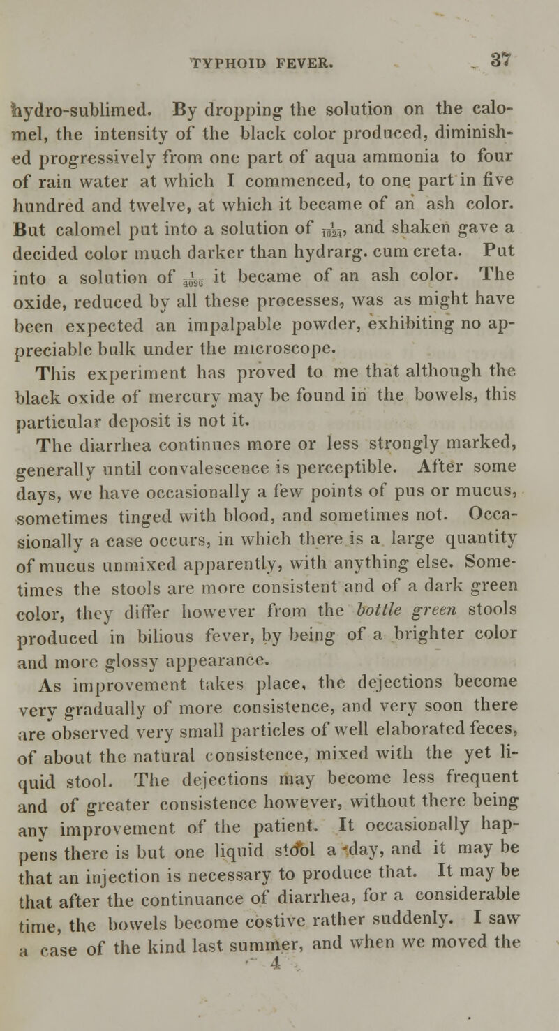hydro-sublimed. By dropping the solution on the calo- mel, the intensity of the black color produced, diminish- ed progressively from one part of aqua ammonia to four of rain water at which I commenced, to one part in five hundred and twelve, at which it became of an ash color. But calomel put into a solution of ^ and shaken gave a decided color much darker than hydrarg. cum creta. Put into a solution of ^5g it became of an ash color. The oxide, reduced by all these processes, was as might have been expected an impalpable powder, exhibiting no ap- preciable bulk under the microscope. This experiment has proved to me that although the black oxide of mercury may be found in the bowels, this particular deposit is not it. The diarrhea continues more or less strongly marked, generally until convalescence is perceptible. After some days, we have occasionally a few points of pus or mucus, ^sometimes tinged with blood, and sometimes not. Occa- sionally a case occurs, in which there is a large quantity of mucus unmixed apparently, with anything else. Some- times the stools are more consistent and of a dark green color, they differ however from the botlle green stools produced in bilious fever, by being of a brighter color and more glossy appearance. As improvement takes place, the dejections become very gradually of more consistence, and very soon there are observed very small particles of well elaborated feces, of about the natural consistence, mixed with the yet li- quid stool. The dejections may become less frequent and of greater consistence however, without there being any improvement of the patient. It occasionally hap- pens there is but one liquid stcibl a -day, and it may be that an injection is necessary to produce that. It may be that after the continuance of diarrhea, for a considerable time, the bowels become costive rather suddenly. I saw a case of the kind last summer, and when we moved the