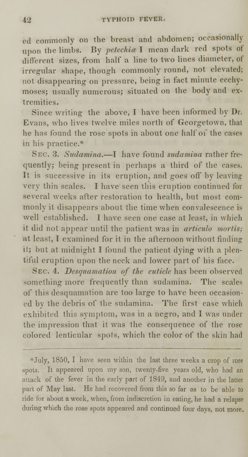 ed commonly on the breast and abdomen; occasionally upon the limbs. By petechia I mean dark red spots of different sizes, from half a line to two lines diameter, of irregular shape, though commonly round, not elevated; not disappearing on pressure, being in fact minute ecchy- moses; usually numerous; situated on the body and ex- tremities. Since writing the above, I have been informed by Dr. Evans, who lives twelve miles north of Georgetown, that he has found the rose spots in about one half of the cases in his practice.* Sec. 3. Sudamina.—I have found swdamina rather fre- quently; being present in perhaps a third of the cases. It is successive in its eruption, and goes off by leaving very thin scales. I have seen this eruption continued for several weeks after restoration to health, but most com- monly it disappears about the time when convalescence is well established. I have seen one case at least, in which it did not appear until the patient was in articulo mortis; at least, I examined for it in the afternoon without finding it; but at midnight I found the patient dying with a plen- tiful eruption upon the neck and lower part of his face. Sec. 4. Desquamation of the cuticle has been observed something more frequently than sudamina. The scales of this desquamation are too large to have been occasion- ed by the debris of the sudamina. The first case which exhibited this symptom, was in a negro, and I was under the impression that it was the consequence of the rose colored lenticular spots, which the color of the skin had *July, 1850, I have seen within the last three weeks a crop of rose spots. It appeared upon my son, twenty-five years old, who had an attack of the fever in the early part of 1849, and another in the latter part of May last. He had recovered from this so far as to be able to ride for about a week, when, from indiscretion in eating, he had a relapse during which the rose spots appeared and continued four days, not more.