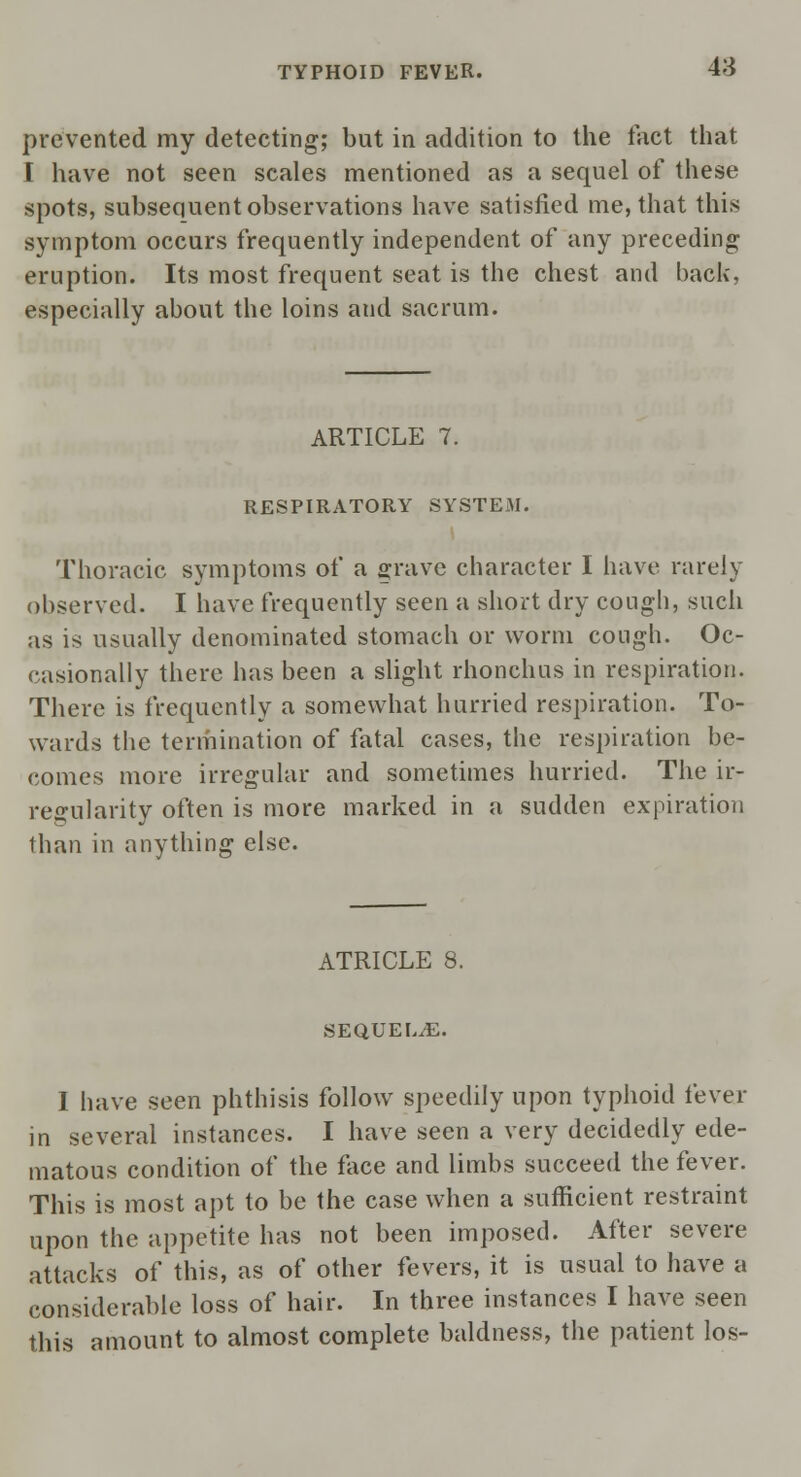 prevented my detecting; but in addition to the fact that I have not seen scales mentioned as a sequel of these spots, subsequent observations have satisfied me, that this symptom occurs frequently independent of any preceding eruption. Its most frequent seat is the chest and back, especially about the loins and sacrum. ARTICLE 7. RESPIRATORY SYSTEM. Thoracic symptoms of a grave character I have rarely observed. I have frequently seen a short dry cough, such as is usually denominated stomach or worm cough. Oc- casionally there has been a slight rhonchus in respiration. There is frequently a somewhat hurried respiration. To- wards the termination of fatal cases, the respiration be- comes more irregular and sometimes hurried. The ir- regularity often is more marked in a sudden expiration than in anything else. ATRICLE 8. SEQUEL/E. I have seen phthisis follow speedily upon typhoid fever in several instances. I have seen a very decidedly ede- matous condition of the face and limbs succeed the fever. This is most apt to be the case when a sufficient restraint upon the appetite has not been imposed. After severe attacks of this, as of other fevers, it is usual to have a considerable loss of hair. In three instances I have seen this amount to almost complete baldness, the patient los-