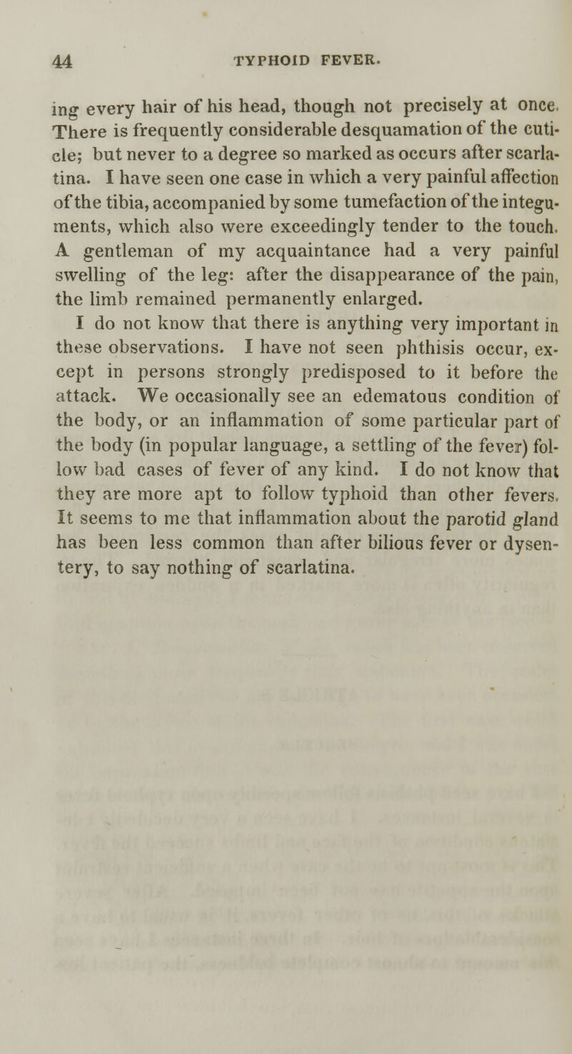 ing every hair of his head, though not precisely at once. There is frequently considerable desquamation of the cuti- cle; but never to a degree so marked as occurs after scarla- tina. I have seen one case in which a very painful affection of the tibia, accompanied by some tumefaction of the integu- ments, which also were exceedingly tender to the touch. A gentleman of my acquaintance had a very painful swelling of the leg: after the disappearance of the pain, the limb remained permanently enlarged. I do not know that there is anything very important in these observations. I have not seen phthisis occur, ex- cept in persons strongly predisposed to it before the attack. We occasionally see an edematous condition of the body, or an inflammation of some particular part of the body (in popular language, a settling of the fever) fol- low bad cases of fever of any kind. I do not know that they are more apt to follow typhoid than other fevers. It seems to me that inflammation about the parotid gland has been less common than after bilious fever or dysen- tery, to say nothing of scarlatina.