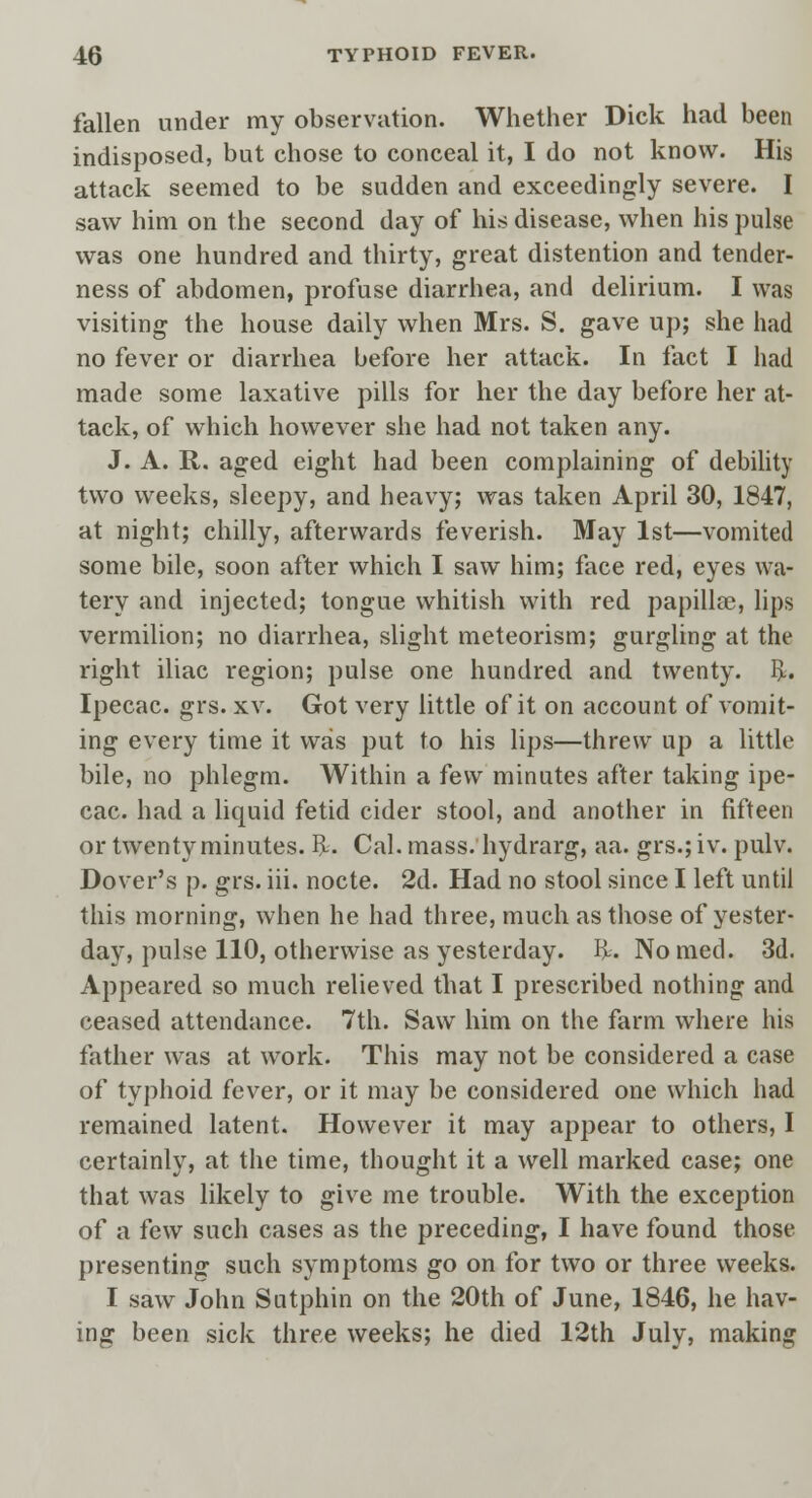 fallen under my observation. Whether Dick had been indisposed, but chose to conceal it, I do not know. His attack seemed to be sudden and exceedingly severe. I saw him on the second day of his disease, when his pulse was one hundred and thirty, great distention and tender- ness of abdomen, profuse diarrhea, and delirium. I was visiting the house daily when Mrs. S. gave up; she had no fever or diarrhea before her attack. In fact I had made some laxative pills for her the day before her at- tack, of which however she had not taken any. J. A. R. aged eight had been complaining of debility two weeks, sleepy, and heavy; was taken April 30, 1847, at night; chilly, afterwards feverish. May 1st—vomited some bile, soon after which I saw him; face red, eyes wa- tery and injected; tongue whitish with red papilla?, lips vermilion; no diarrhea, slight meteorism; gurgling at the right iliac region; pulse one hundred and twenty. I>. Ipecac, grs. xv. Got very little of it on account of vomit- ing every time it was put to his lips—threw up a little bile, no phlegm. Within a few minutes after taking ipe- cac, had a liquid fetid cider stool, and another in fifteen or twenty minutes. FL Cal. mass, hydrarg, aa. grs.;iv. pulv. Dover's p. grs. iii. nocte. 2d. Had no stool since I left until this morning, when he had three, much as those of yester- day, pulse 110, otherwise as yesterday. R. Nomed. 3d. Appeared so much relieved that I prescribed nothing and ceased attendance. 7th. Saw him on the farm where his father was at work. This may not be considered a case of typhoid fever, or it may be considered one which had remained latent. However it may appear to others, I certainly, at the time, thought it a well marked case; one that was likely to give me trouble. With the exception of a few such cases as the preceding, I have found those presenting such symptoms go on for two or three weeks. I saw John Sutphin on the 20th of June, 1846, he hav- ing been sick three weeks; he died 12th July, making