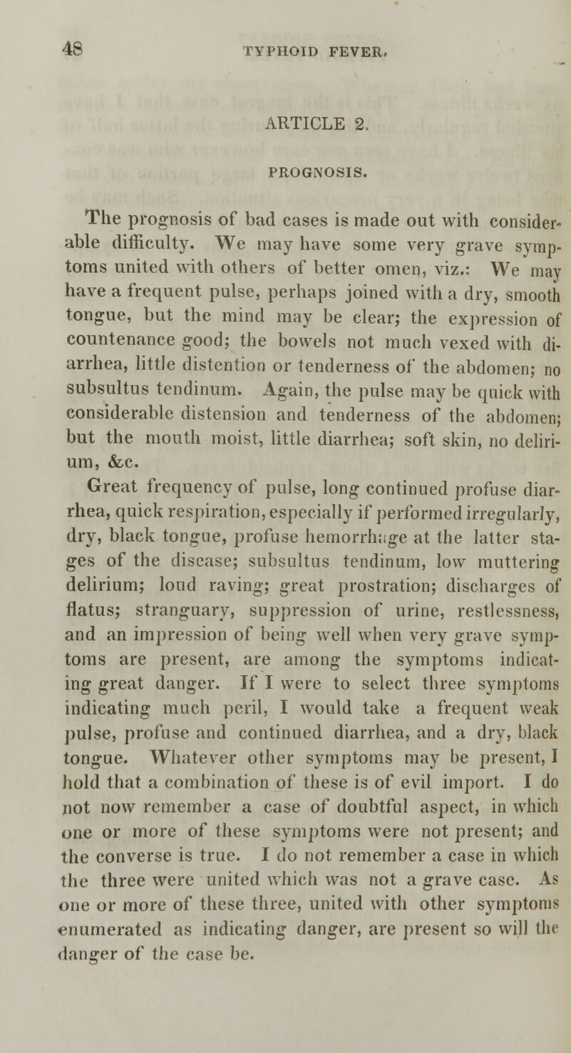 ARTICLE 2. PROGNOSIS. The prognosis of bad cases is made out with consider- able difficulty. We may have some very grave symp- toms united with others of better omen, viz.: We may have a frequent pulse, perhaps joined with a dry, smooth tongue, but the mind may be clear; the expression of countenance good; the bowels not much vexed with di- arrhea, little distention or tenderness of the abdomen; no subsultus tendinum. Again, the pulse may be quick with considerable distension and tenderness of the abdomen; but the mouth moist, little diarrhea; soft skin, no deliri- um, &c. Great frequency of pulse, long continued profuse diar- rhea, quick respiration, especially if performed irregularly, dry, black tongue, profuse hemorrhage at the latter sta- ges of the disease; subsultus tendinum, low muttering delirium; loud raving; great prostration; discharges of flatus; stranguary, suppression of urine, restlessness, and an impression of being well when very grave symp- toms are present, are among the symptoms indicat- ing great danger. If I were to select three symptoms indicating much peril, I would take a frequent weak pulse, profuse and continued diarrhea, and a dry, black tongue. Whatever other symptoms may be present, I hold that a combination of these is of evil import. I do not now remember a case of doubtful aspect, in which one or more of these symptoms were not present; and the converse is true. I do not remember a case in which the three were united which was not a grave case. As one or more of these three, united with other symptoms enumerated as indicating danger, are present so will the danger of the case be.