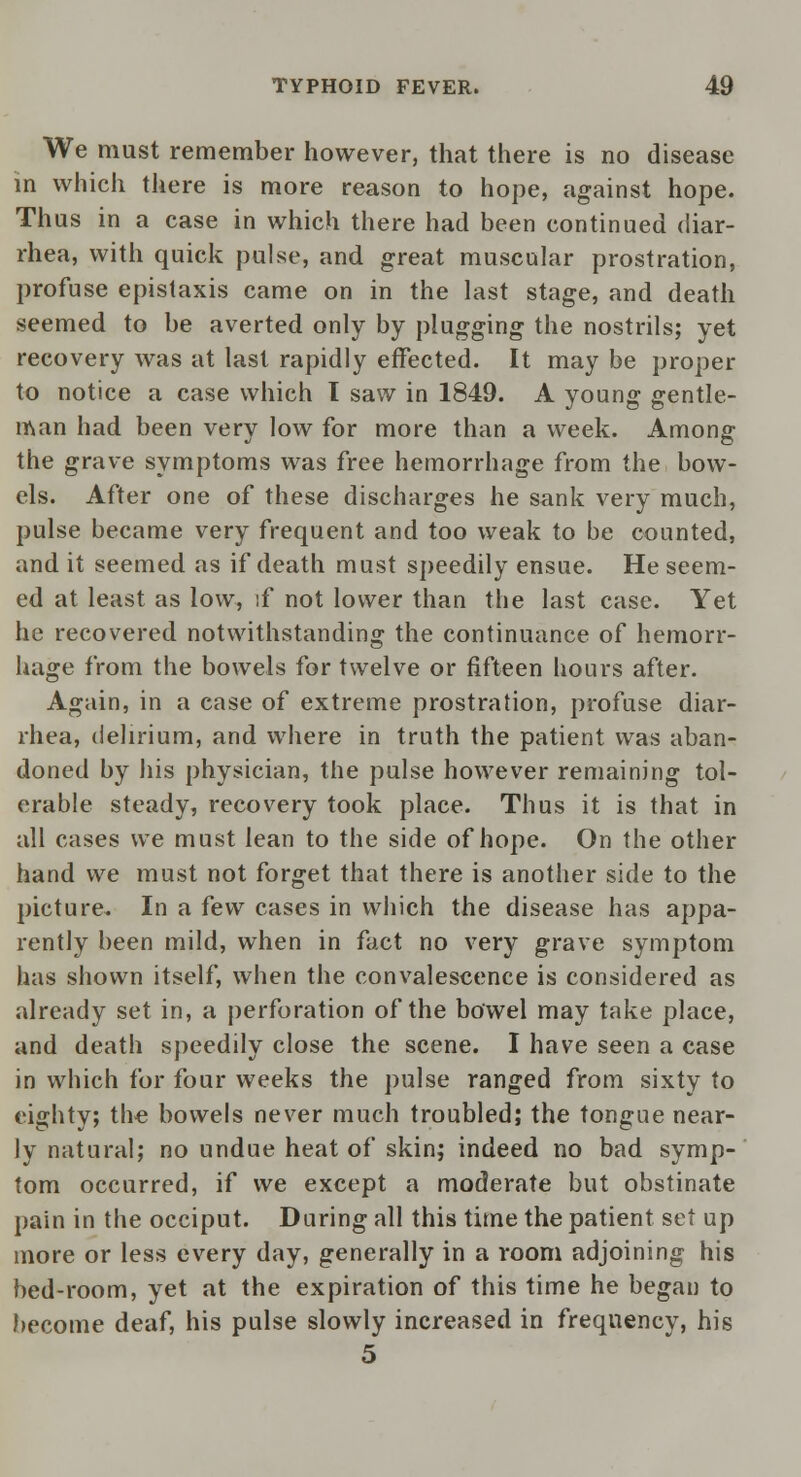 We must remember however, that there is no disease in which there is more reason to hope, against hope. Thus in a case in which there had been continued diar- rhea, with quick pulse, and great muscular prostration, profuse epistaxis came on in the last stage, and death seemed to be averted only by plugging the nostrils; yet recovery was at last rapidly effected. It may be proper to notice a case which I saw in 1849. A young gentle- man had been very low for more than a week. Among the grave symptoms was free hemorrhage from the bow- els. After one of these discharges he sank very much, pulse became very frequent and too weak to be counted, and it seemed as if death must speedily ensue. He seem- ed at least as low, if not lower than the last case. Yet he recovered notwithstanding the continuance of hemorr- hage from the bowels for twelve or fifteen hours after. Again, in a case of extreme prostration, profuse diar- rhea, delirium, and where in truth the patient was aban- doned by his physician, the pulse however remaining tol- erable steady, recovery took place. Thus it is that in all cases we must lean to the side of hope. On the other hand we must not forget that there is another side to the picture. In a few cases in which the disease has appa- rently been mild, when in fact no very grave symptom has shown itself, when the convalescence is considered as already set in, a perforation of the bowel may take place, and death speedily close the scene. I have seen a case in which for four weeks the pulse ranged from sixty to eighty; the bowels never much troubled; the tongue near- ly natural; no undue heat of skin; indeed no bad symp- tom occurred, if we except a moderate but obstinate pain in the occiput. During all this time the patient set up more or less every day, generally in a room adjoining his bed-room, yet at the expiration of this time he began to become deaf, his pulse slowly increased in frequency, his 5