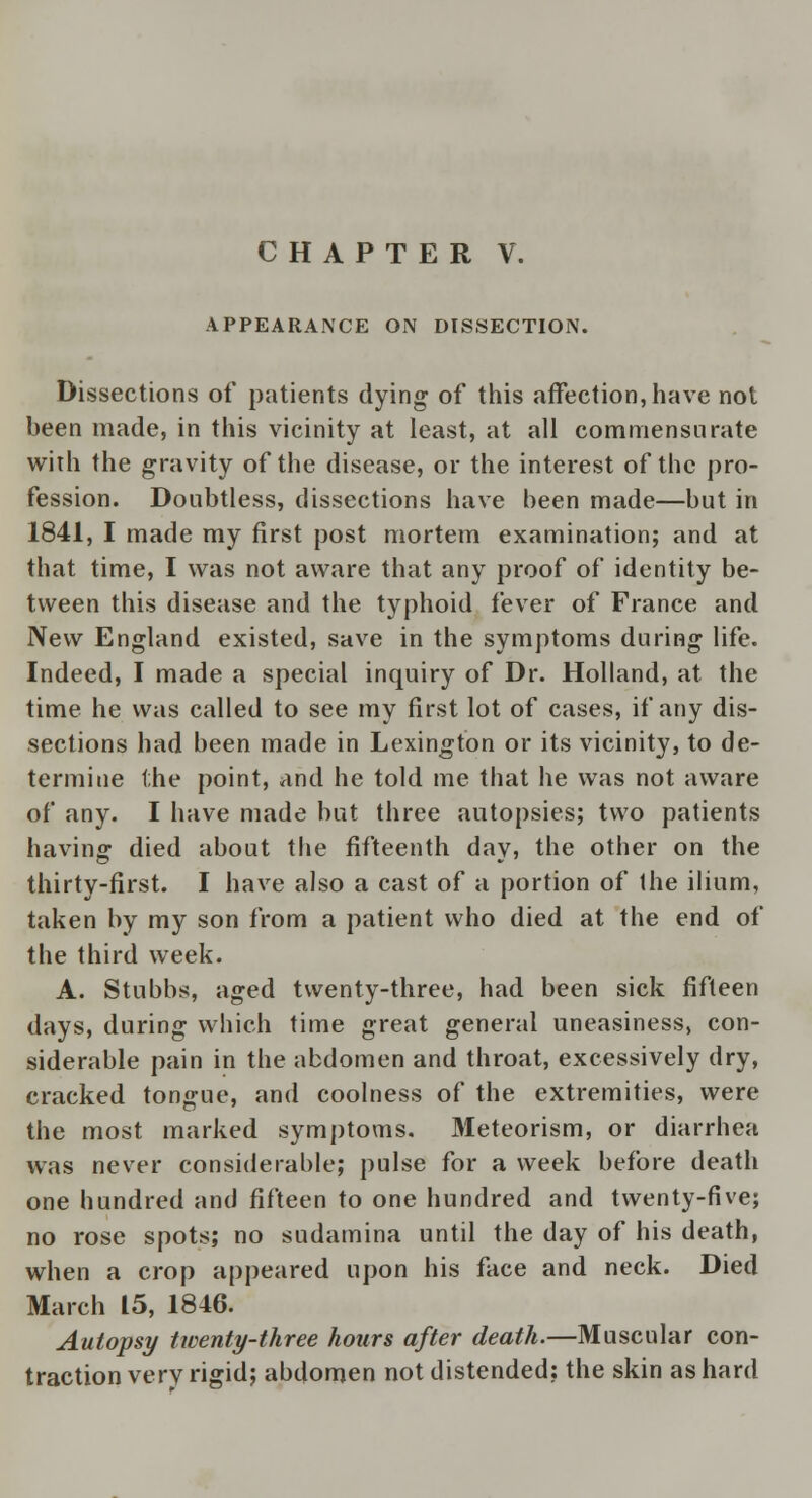 APPEARANCE ON DISSECTION. Dissections of patients dying of this affection, have not been made, in this vicinity at least, at all commensurate with the gravity of the disease, or the interest of the pro- fession. Doubtless, dissections have been made—but in 1841, I made my first post mortem examination; and at that time, I was not aware that any proof of identity be- tween this disease and the typhoid fever of France and New England existed, save in the symptoms during life. Indeed, I made a special inquiry of Dr. Holland, at the time he was called to see my first lot of cases, if any dis- sections had been made in Lexington or its vicinity, to de- termine the point, and he told me that he was not aware of any. I have made but three autopsies; two patients having died about the fifteenth dav, the other on the thirty-first. I have also a cast of a portion of the ilium, taken by my son from a patient who died at the end of the third week. A. Stubbs, aged twenty-three, had been sick fifteen days, during which time great general uneasiness, con- siderable pain in the abdomen and throat, excessively dry, cracked tongue, and coolness of the extremities, were the most marked symptoms. Meteorism, or diarrhea was never considerable; pulse for a week before death one hundred and fifteen to one hundred and twenty-five; no rose spots; no sudamina until the day of his death, when a crop appeared upon his face and neck. Died March 15, 1846. Autopsy twenty-three hours after death.—Muscular con- traction very rigid; abdomen not distended: the skin as hard