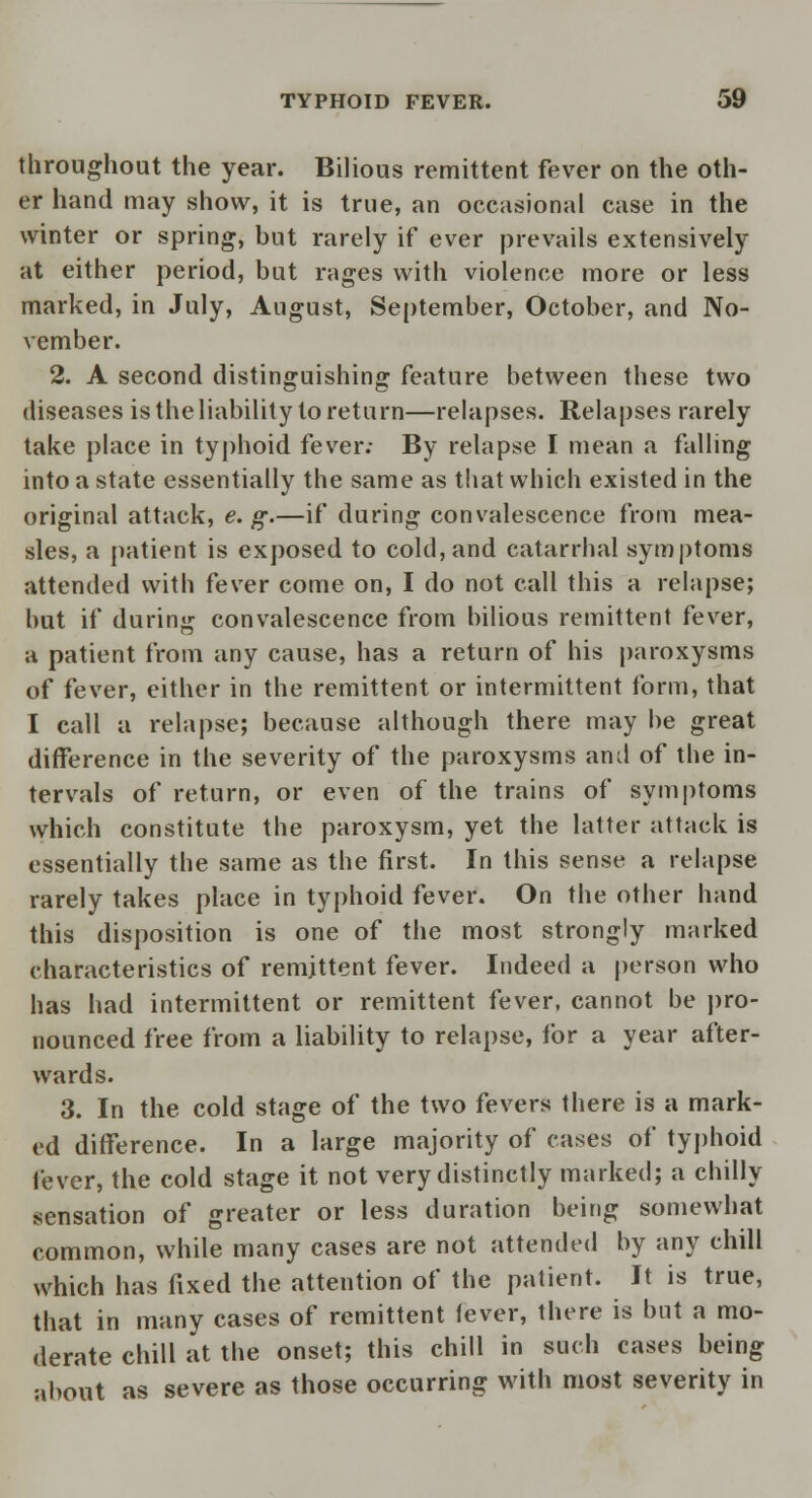 throughout the year. Bilious remittent fever on the oth- er hand may show, it is true, an occasional case in the winter or spring, but rarely if ever prevails extensively at either period, but rages with violence more or less marked, in July, August, September, October, and No- vember. 2. A second distinguishing feature between these two diseases is the liability to return—relapses. Relapses rarely take place in typhoid fever; By relapse I mean a falling into a state essentially the same as that which existed in the original attack, e. g.—if during convalescence from mea- sles, a patient is exposed to cold, and catarrhal symptoms attended with fever come on, I do not call this a relapse; but if during convalescence from bilious remittent fever, a patient from any cause, has a return of his paroxysms of fever, either in the remittent or intermittent form, that I call a relapse; because although there may be great difference in the severity of the paroxysms and of the in- tervals of return, or even of the trains of symptoms which constitute the paroxysm, yet the latter attack is essentially the same as the first. In this sense a relapse rarely takes place in typhoid fever. On the other hand this disposition is one of the most strongly marked characteristics of remittent fever. Indeed a person who has had intermittent or remittent fever, cannot be pro- nounced free from a liability to relapse, for a year after- wards. 3. In the cold stage of the two fevers there is a mark- ed difference. In a large majority of cases of typhoid lever, the cold stage it not very distinctly marked; a chilly sensation of greater or less duration being somewhat common, while many cases are not attended by any chill which has fixed the attention of the patient. It is true, that in many cases of remittent fever, there is but a mo- derate chill at the onset; this chill in such cases being about as severe as those occurring with most severity in