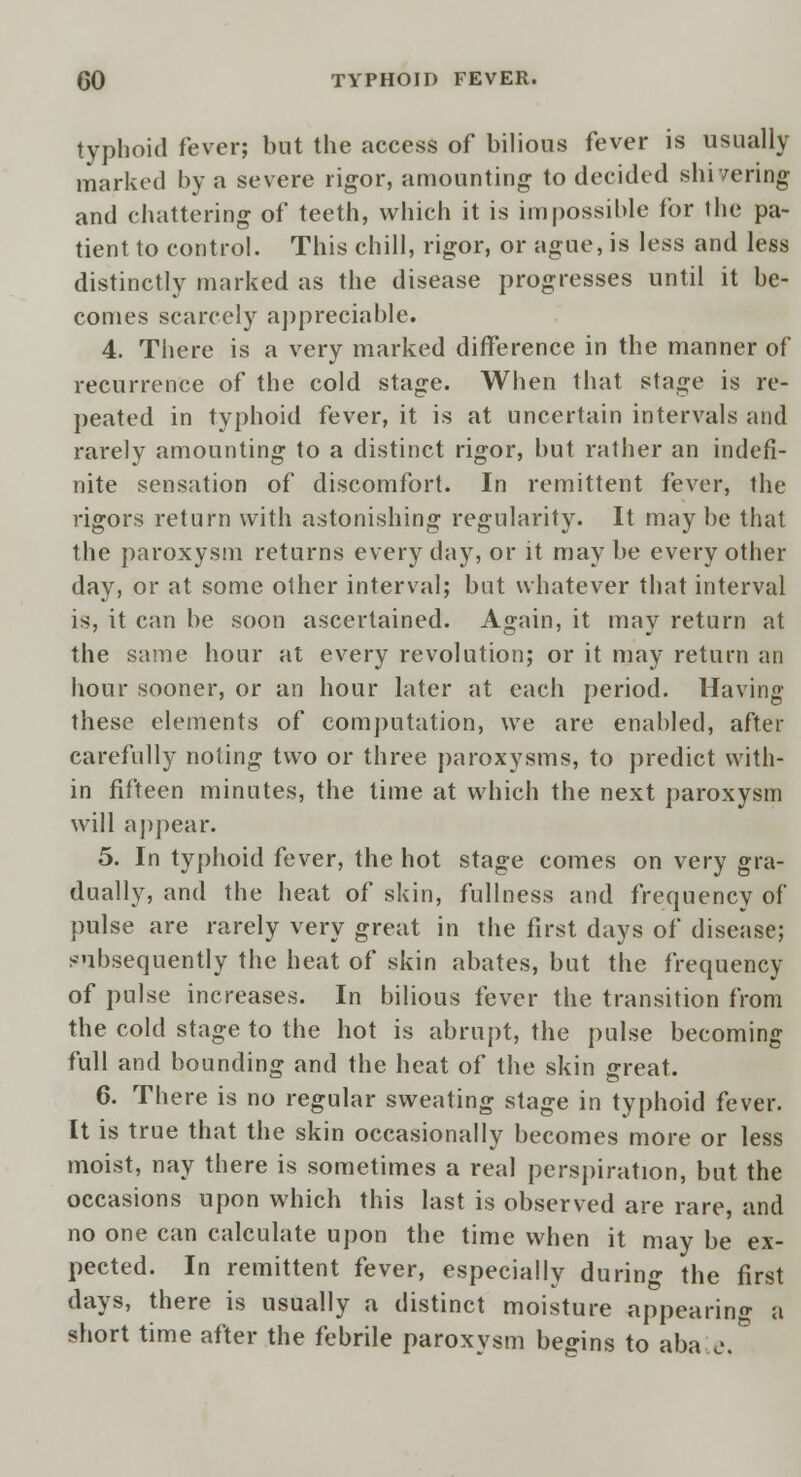 typhoid fever; but the access of bilious fever is usually marked by a severe rigor, amounting to decided shivering and chattering of teeth, which it is impossible for the pa- tient to control. This chill, rigor, or ague, is less and less distinctly marked as the disease progresses until it be- comes scarcely appreciable. 4. There is a very marked difference in the manner of recurrence of the cold stage. When that stage is re- peated in typhoid fever, it is at uncertain intervals and rarely amounting to a distinct rigor, but rather an indefi- nite sensation of discomfort. In remittent fever, the rigors return with astonishing regularity. It may be that the paroxysm returns every day, or it may be every other day, or at some other interval; but whatever that interval is, it can be soon ascertained. Again, it may return at the same hour at every revolution; or it may return an hour sooner, or an hour later at each period. Having these elements of computation, we are enabled, after carefully noting two or three paroxysms, to predict with- in fifteen minutes, the time at which the next paroxysm will appear. 5. In typhoid fever, the hot stage comes on very gra- dually, and the heat of skin, fullness and frequency of pulse are rarely very great in the first days of disease; subsequently the heat of skin abates, but the frequency of pulse increases. In bilious fever the transition from the cold stage to the hot is abrupt, the pulse becoming full and bounding and the heat of the skin great. 6. There is no regular sweating stage in typhoid fever. It is true that the skin occasionally becomes more or less moist, nay there is sometimes a real perspiration, but the occasions upon which this last is observed are rare, and no one can calculate upon the time when it may be ex- pected. In remittent fever, especially durin«- the first days, there is usually a distinct moisture appearing a short time after the febrile paroxysm begins to aba e.