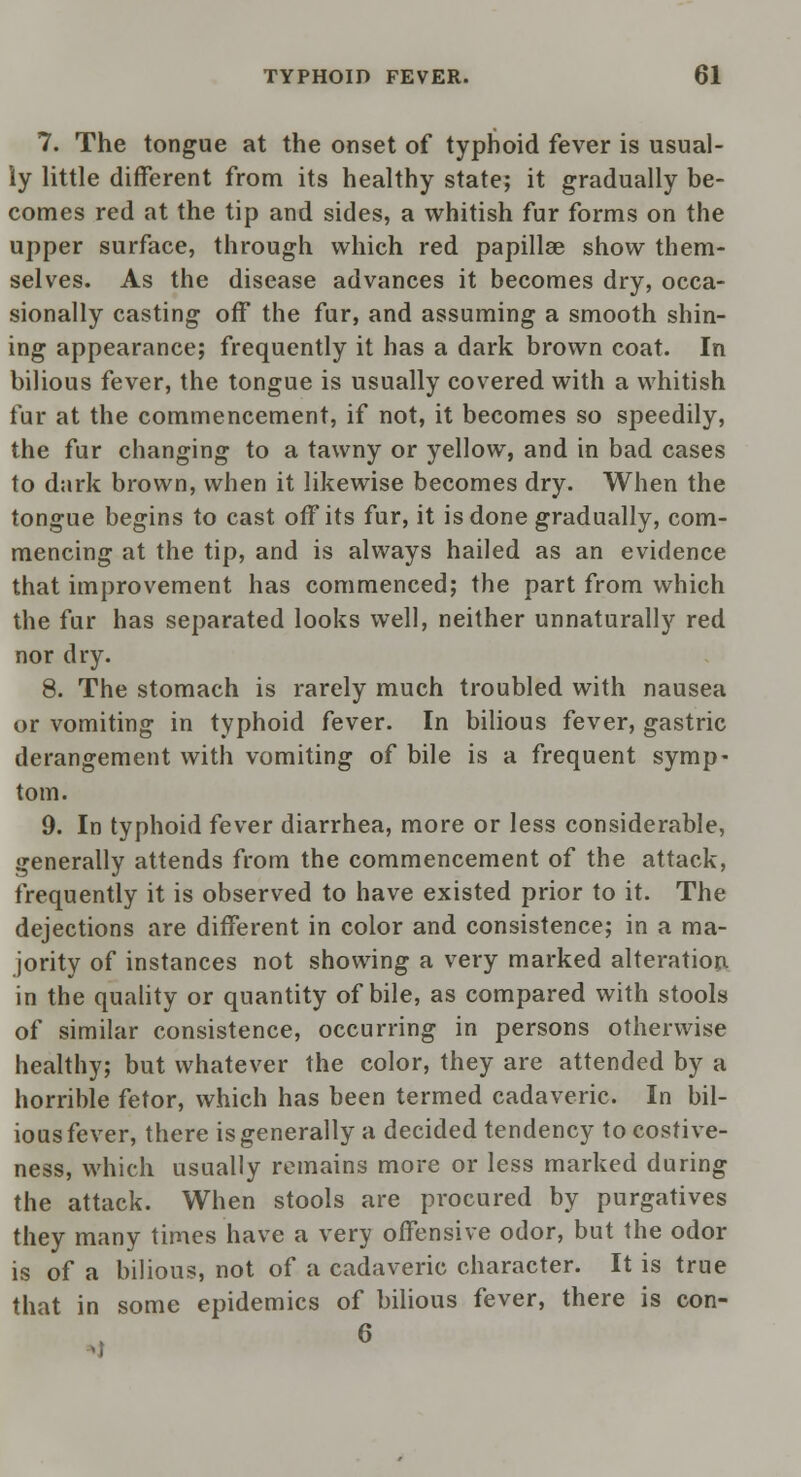7. The tongue at the onset of typhoid fever is usual- ly little different from its healthy state; it gradually be- comes red at the tip and sides, a whitish fur forms on the upper surface, through which red papillae show them- selves. As the disease advances it becomes dry, occa- sionally casting off the fur, and assuming a smooth shin- ing appearance; frequently it has a dark brown coat. In bilious fever, the tongue is usually covered with a whitish fur at the commencement, if not, it becomes so speedily, the fur changing to a tawny or yellow, and in bad cases to dark brown, when it likewise becomes dry. When the tongue begins to cast off its fur, it is done gradually, com- mencing at the tip, and is always hailed as an evidence that improvement has commenced; the part from which the fur has separated looks well, neither unnaturally red nor dry. 8. The stomach is rarely much troubled with nausea or vomiting in typhoid fever. In bilious fever, gastric derangement with vomiting of bile is a frequent symp- tom. 9. In typhoid fever diarrhea, more or less considerable, generally attends from the commencement of the attack, frequently it is observed to have existed prior to it. The dejections are different in color and consistence; in a ma- jority of instances not showing a very marked alteration in the quality or quantity of bile, as compared with stools of similar consistence, occurring in persons otherwise healthy; but whatever the color, they are attended by a horrible fetor, which has been termed cadaveric. In bil- ious fever, there is generally a decided tendency to costive- ness, which usually remains more or less marked during the attack. When stools are procured by purgatives they many times have a very offensive odor, but the odor is of a bilious, not of a cadaveric character. It is true that in some epidemics of bilious fever, there is con- 6