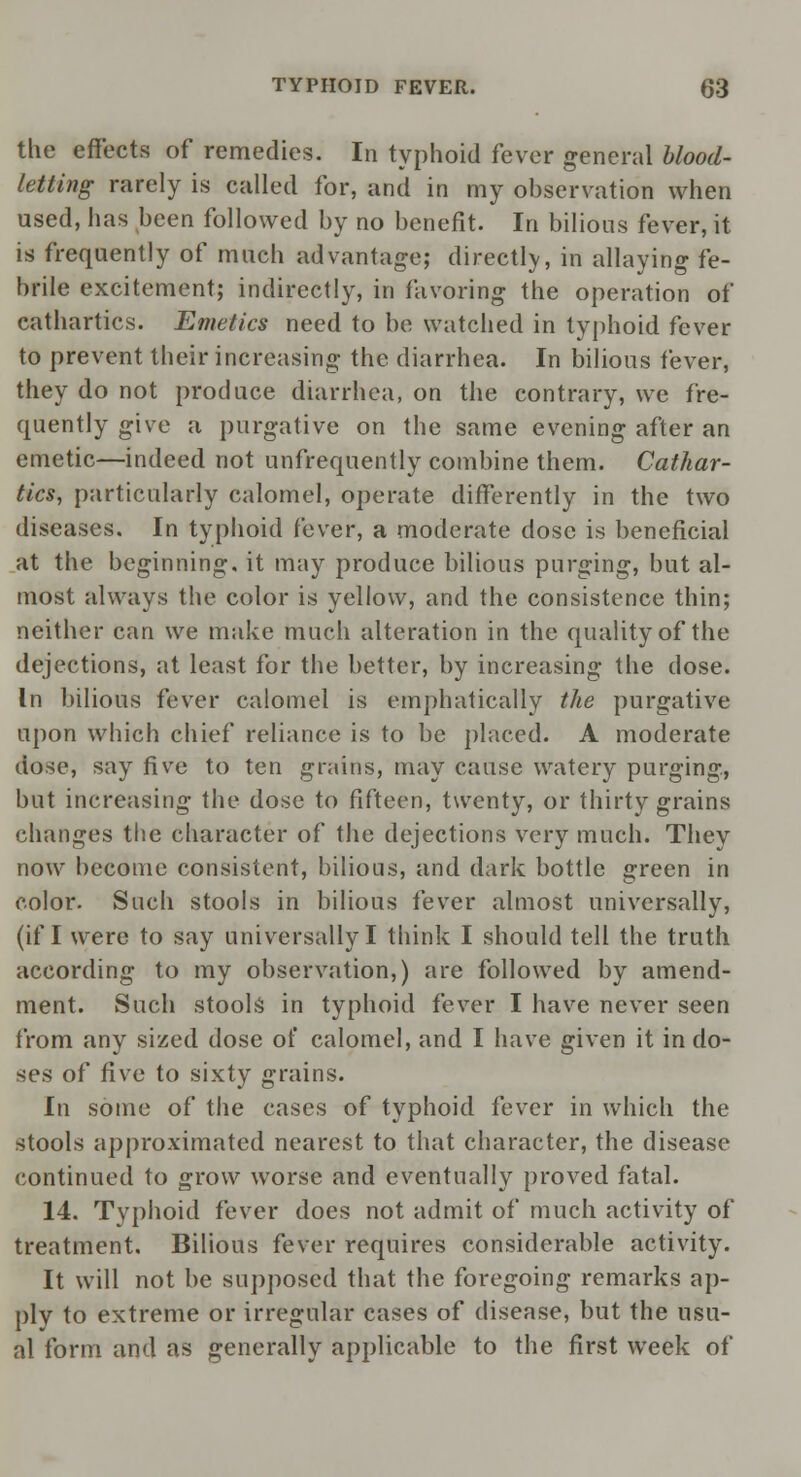 the effects of remedies. In typhoid fever general blood- letting rarely is called for, and in my observation when used, has been followed by no benefit. In bilious fever, it is frequently of much advantage; directly, in allaying fe- brile excitement; indirectly, in favoring the operation of cathartics. Emetics need to be watched in typhoid fever to prevent their increasing the diarrhea. In bilious fever, they do not produce diarrhea, on the contrary, we fre- quently give a purgative on the same evening after an emetic—indeed not unfrequently combine them. Cathar- tics, particularly calomel, operate differently in the two diseases. In typhoid fever, a moderate dose is beneficial at the beginning, it may produce bilious purging, but al- most always the color is yellow, and the consistence thin; neither can we make much alteration in the quality of the dejections, at least for the better, by increasing the dose. In bilious fever calomel is emphatically the purgative upon which chief reliance is to be placed. A moderate dose, say five to ten grains, may cause watery purging, but increasing the dose to fifteen, twenty, or thirty grains changes the character of the dejections very much. They now become consistent, bilious, and dark bottle green in color. Such stools in bilious fever almost universally, (if I were to say universally I think I should tell the truth according to my observation,) are followed by amend- ment. Such stools in typhoid fever I have never seen from any sized dose of calomel, and I have given it in do- ses of five to sixty grains. In some of the cases of typhoid fever in which the stools approximated nearest to that character, the disease continued to grow worse and eventually proved fatal. 14. Typhoid fever does not admit of much activity of treatment. Bilious fever requires considerable activity. It will not be supposed that the foregoing remarks ap- ply to extreme or irregular cases of disease, but the usu- al form and as generally applicable to the first week of